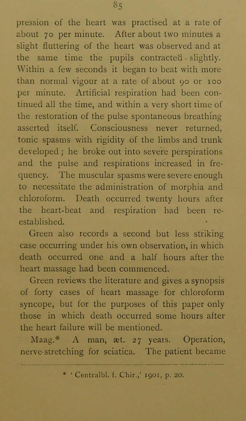 pression of the heart was practised at a rate of about 70 per minute. After about two minutes a slight fluttering of the heart was observed and at the same time the pupils contracted • slightly. Within a few seconds it began to beat with more than normal vigour at a rate of about 90 or 100 per minute. Artificial respiration had been con- tinued all the time, and within a very short time of the restoration of the pulse spontaneous breathing asserted itself. Consciousness never returned, tonic spasms with rigidity of the limbs and trunk developed; he broke out into severe perspirations and the pulse and respirations increased in fre- quency. The muscular spasms were severe enough to necessitate the administration of morphia and chloroform. Death occurred twenty hours after the heart-beat and respiration had been re- established. Green also records a second but less striking case occurring under his own observation, in which death occurred one and a half hours after the heart massage had been commenced. Green reviews the literature and gives a synopsis of forty cases of heart massage for chloroform syncope, but for the purposes of this paper only those in which death occurred some hours after the heart failure will be mentioned. Maag.* A man, aet. 27 years. Operation, nerve-stretching for sciatica. The patient became * ‘ Centralbl. f. Chir.,’ 1901, p. 20.