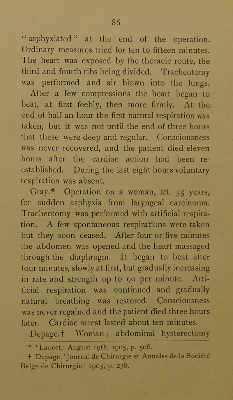 “ asphyxiated ” at the end of the operation. Ordinary measures tried for ten to fifteen minutes. The heart was exposed by the thoracic route, the third and fourth ribs being divided. Tracheotomy was performed and air blown into the lungs. After a few compressions the heart began to beat, at first feebly, then more firmly. At the end of half an hour the first natural respiration was taken, but it was not until the end of three hours that these were deep and regular. Consciousness was never recovered, and the patient died eleven hours after the cardiac action had been re- established. During the last eight hours voluntary respiration was absent. Gray.* Operation on a woman, set. 55 years, for sudden asphyxia from laryngeal carcinoma. Tracheotomy was performed with artificial respira- tion. A few spontaneous respirations were taken but they soon ceased. After four or five minutes the abdomen was opened and the heart massaged through the diaphragm. It began to beat after four minutes, slowly at first, but gradually increasing in rate and strength up to 90 per minute. Arti- ficial respiration was continued and gradually natural breathing was restored. Consciousness was never regained and the patient died three hours later. Cardiac arrest lasted about ten minutes. Depage.t Woman ; abdominal hysterectomy * ‘ Lancet,’ August 19th, 1905, p. 506. t Depage, ‘Journal de Chirurgie et Annales de la Soci^te Beige de Chirurgie,’ 1905, p. 238.