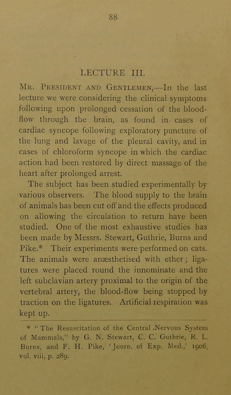 LECTURE III. Mr. President and Gentlemen,—In the last lecture we were considering the clinical symptoms following upon prolonged cessation of the blood- flow through the brain, as found in- cases of cardiac syncope following exploratory puncture of the lung and lavage of the pleural cavity, and in cases of chloroform syncope in which the cardiac action had been restored by direct massage-of the heart after prolonged arrest. The subject has been studied experimentally by various observers. The blood supply to the brain of animals has been cut off and the effects produced on allowing the circulation to return have been studied. One of the most exhaustive studies has been made by Messrs. Stewart, Guthrie, Burns and Pike.* Their experiments were performed on cats. The animals were angesthetised with ether; liga- tures were placed round the innominate and the left subclavian artery proximal to the origin of the vertebral artery, the blood-flow being stopped by traction on the ligatures. Artificial respiration was kept up. * “ The Resuscitation of the Central .Nervous System of Mammals,” by G. N. Stewart, C. C. Guthrie, R. L. Burns, and F. H. Pike, Exp. Med.,’ 1906, vol. viii, p. 289.