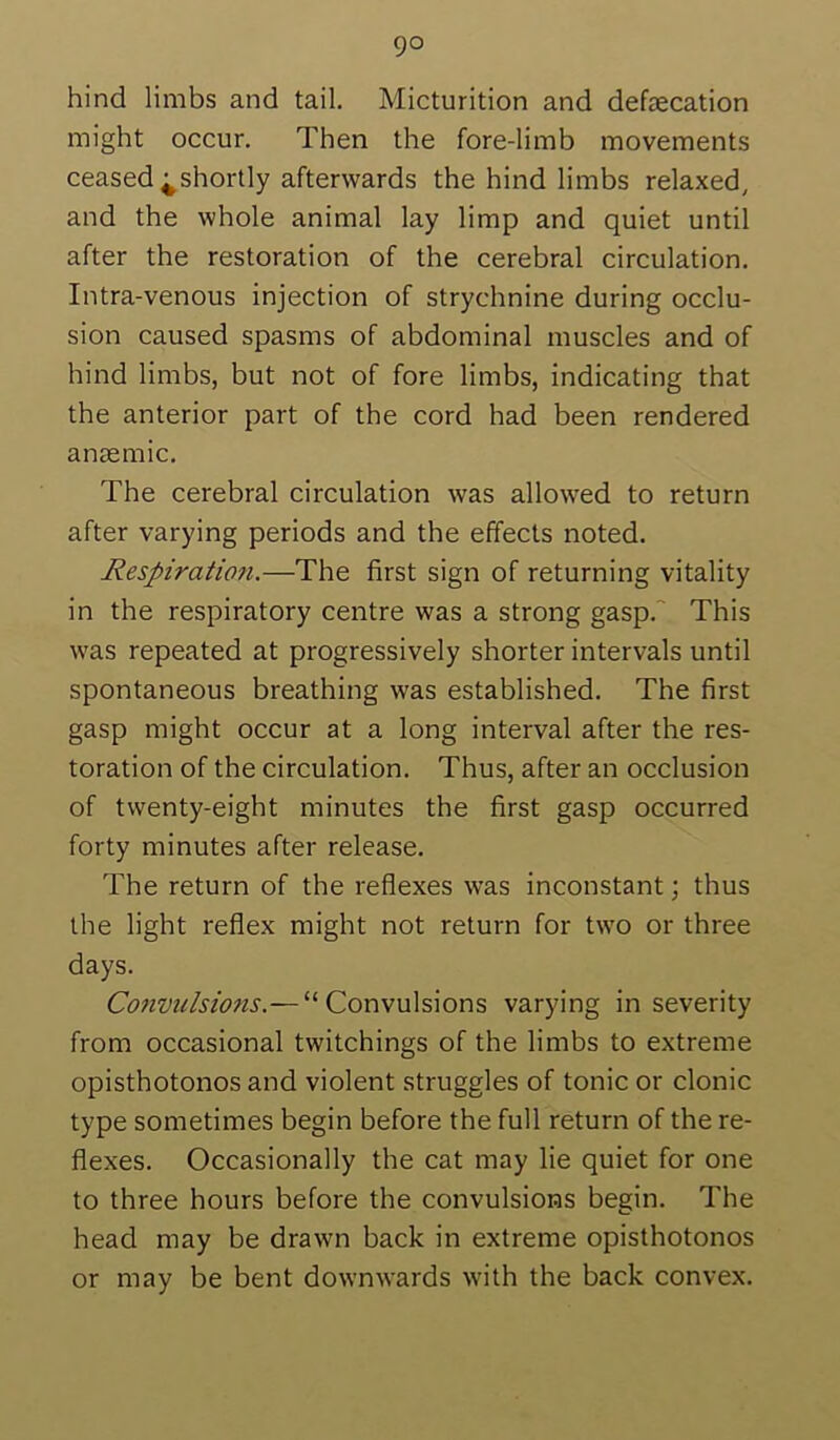 hind limbs and tail. Micturition and defsecation might occur. Then the fore-limb movements ceased ^shortly afterwards the hind limbs relaxed, and the whole animal lay limp and quiet until after the restoration of the cerebral circulation. Intra-venous injection of strychnine during occlu- sion caused spasms of abdominal muscles and of hind limbs, but not of fore limbs, indicating that the anterior part of the cord had been rendered anaemic. The cerebral circulation was allowed to return after varying periods and the effects noted. Respiration.—The first sign of returning vitality in the respiratory centre was a strong gasp.' This was repeated at progressively shorter intervals until spontaneous breathing was established. The first gasp might occur at a long interval after the res- toration of the circulation. Thus, after an occlusion of twenty-eight minutes the first gasp occurred forty minutes after release. The return of the reflexes was inconstant; thus the light reflex might not return for two or three days. Convulsions.— “Convulsions varying in severity from occasional twitchings of the limbs to extreme opisthotonos and violent struggles of tonic or clonic type sometimes begin before the full return of the re- flexes. Occasionally the cat may lie quiet for one to three hours before the convulsions begin. The head may be drawn back in extreme opisthotonos or may be bent downwards with the back convex.