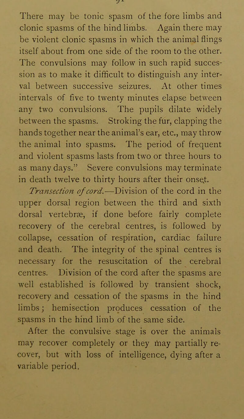 There may be tonic spasm of the fore limbs and clonic spasms of the hind limbs. Again there may be violent clonic spasms in which the animal flings itself about from one side of the room to the other. The convulsions may follow in such rapid succes- sion as to make it difficult to distinguish any inter- val between successive seizures. At other times intervals of five to twenty minutes elapse between any two convulsions. The pupils dilate widely between the spasms. Stroking the fur, clapping the hands together near the animal’s ear, etc., may throw the animal into spasms. The period of frequent and violent spasms lasts from two or three hours to as many days.” Severe convulsions may terminate in death twelve to thirty hours after their onse.t. Transection of cord.—Division of the cord in the upper dorsal region between the third and sixth dorsal vertebrae, if done before fairly complete recovery of the cerebral centres, is followed by collapse, cessation of respiration, cardiac failure and death. The integrity of the spinal centres is necessary for the resuscitation of the cerebral centres. Division of the cord after the spasms are well established is followed by transient shock, recovery and cessation of the spasms in the hind limbs; hemisection produces cessation of the spasms in the hind limb of the same side. After the convulsive stage is over the animals may recover completely or they ihay partially re- cover, but with loss of intelligence, dying after a variable period.