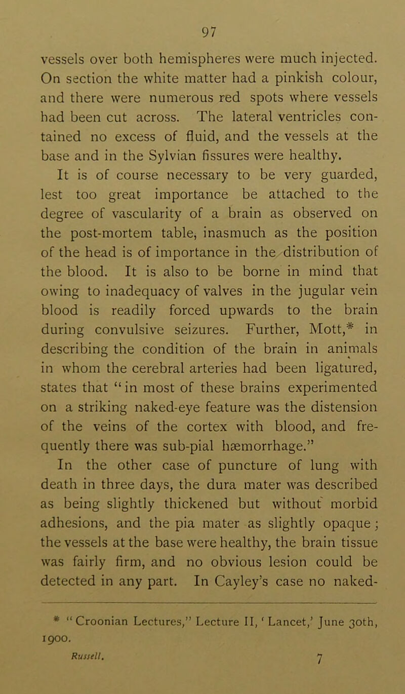 vessels over both hemispheres were much injected. On section the white matter had a pinkish colour, and there were numerous red spots where vessels had been cut across. The lateral ventricles con- tained no excess of fluid, and the vessels at the base and in the Sylvian fissures were healthy. It is of course necessary to be very guarded, lest too great importance be attached to the degree of vascularity of a brain as observed on the post-mortem table, inasmuch as the position of the head is of importance in the distribution of the blood. It is also to be borne in mind that owing to inadequacy of valves in the jugular vein blood is readily forced upwards to the brain during convulsive seizures. Further, Mott,* in describing the condition of the brain in animals in whom the cerebral arteries had been ligatured, states that “in most of these brains experimented on a striking naked-eye feature was the distension of the veins of the cortex with blood, and fre- quently there was sub-pial haemorrhage.” In the other case of puncture of lung with death in three days, the dura mater was described as being slightly thickened but without morbid adhesions, and the pia mater as slightly opaque; the vessels at the base were healthy, the brain tissue was fairly firm, and no obvious lesion could be detected in any part. In Cayley’s case no naked- * “ Croonian Lectures,” Lecture II, ‘ Lancet,’ June 30th, 1900. Russell, 7