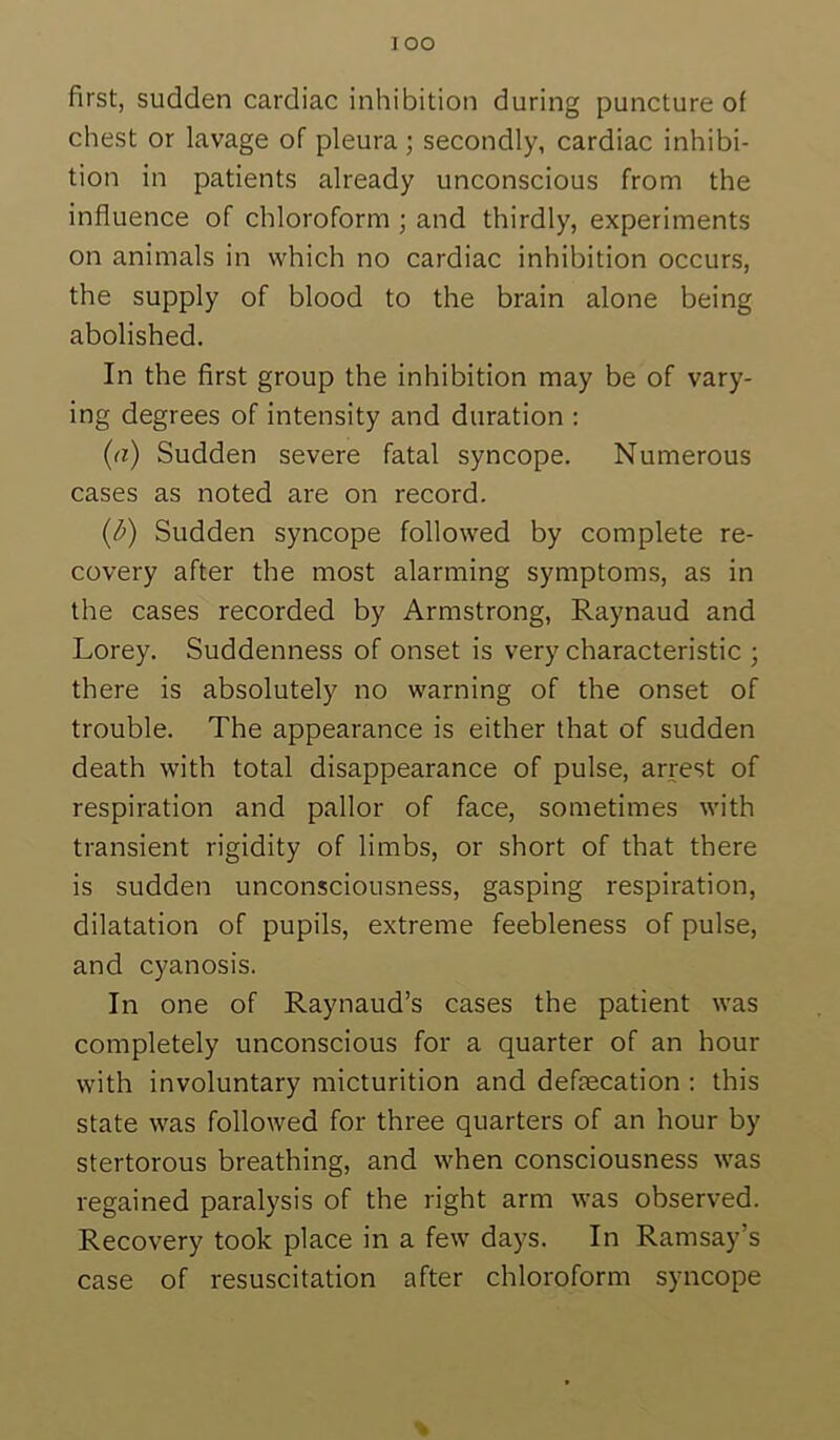 1 oo first, sudden cardiac inhibition during puncture of chest or lavage of pleura; secondly, cardiac inhibi- tion in patients already unconscious from the influence of chloroform ; and thirdly, experiments on animals in which no cardiac inhibition occurs, the supply of blood to the brain alone being abolished. In the first group the inhibition may be of vary- ing degrees of intensity and duration : (a) Sudden severe fatal syncope. Numerous cases as noted are on record. (d) Sudden syncope followed by complete re- covery after the most alarming symptoms, as in the cases recorded by Armstrong, Raynaud and Lorey. Suddenness of onset is very characteristic ; there is absolutely no warning of the onset of trouble. The appearance is either that of sudden death with total disappearance of pulse, arrest of respiration and pallor of face, sometimes with transient rigidity of limbs, or short of that there is sudden unconsciousness, gasping respiration, dilatation of pupils, extreme feebleness of pulse, and cyanosis. In one of Raynaud’s cases the patient was completely unconscious for a quarter of an hour with involuntary micturition and defecation : this state was followed for three quarters of an hour by stertorous breathing, and when consciousness was regained paralysis of the right arm was observed. Recovery took place in a few days. In Ramsay’s case of resuscitation after chloroform syncope