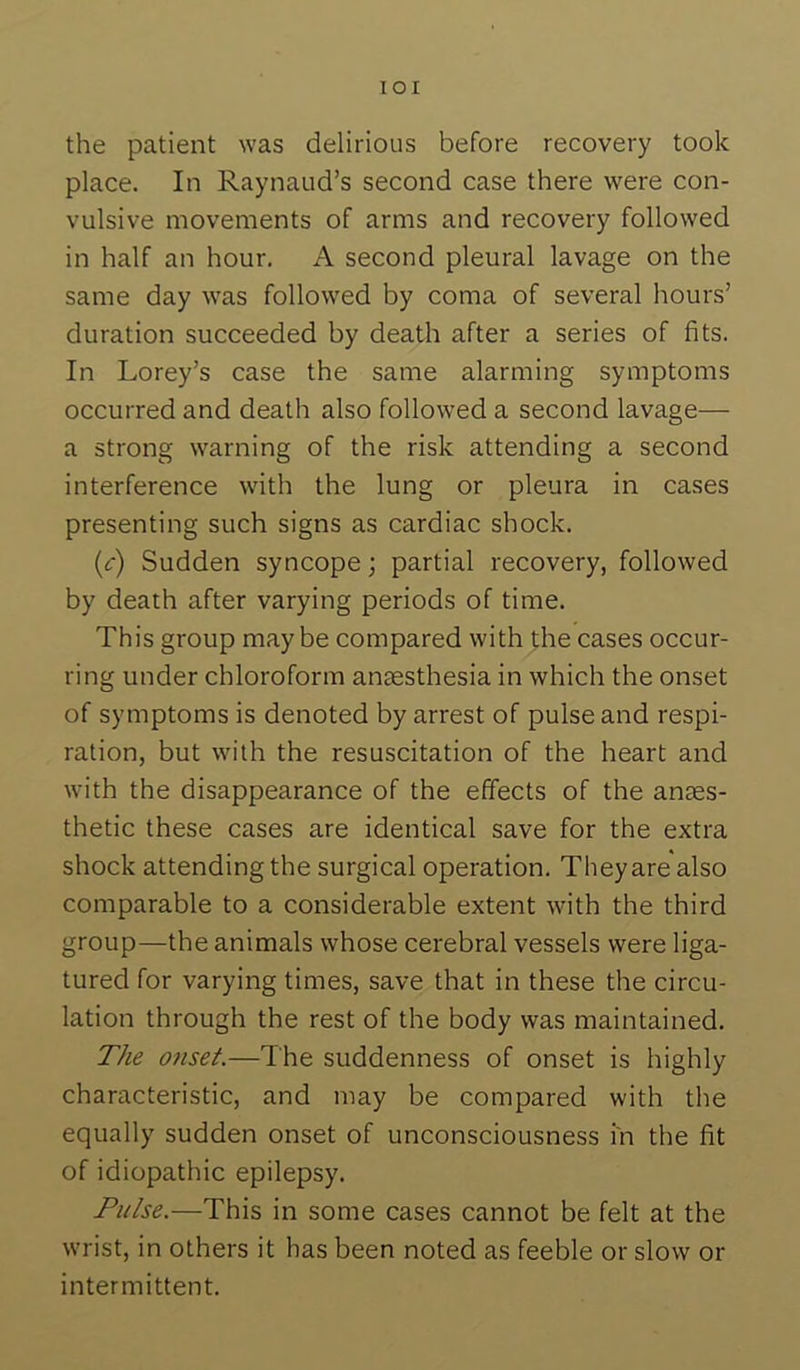 lOI the patient was delirious before recovery took place. In Raynaud’s second case there were con- vulsive movements of arms and recovery followed in half an hour. A second pleural lavage on the same day was followed by coma of several hours’ duration succeeded by death after a series of fits. In Lorey’s case the same alarming symptoms occurred and death also followed a second lavage— a strong warning of the risk attending a second interference with the lung or pleura in cases presenting such signs as cardiac shock. {c) Sudden syncope; partial recovery, followed by death after varying periods of time. This group maybe compared with the cases occur- ring under chloroform anaesthesia in which the onset of symptoms is denoted by arrest of pulse and respi- ration, but with the resuscitation of the heart and with the disappearance of the effects of the anaes- thetic these cases are identical save for the extra shock attending the surgical operation. They are also comparable to a considerable extent with the third group—the animals whose cerebral vessels were liga- tured for varying times, save that in these the circu- lation through the rest of the body was maintained. The onset.—The suddenness of onset is highly characteristic, and may be compared with the equally sudden onset of unconsciousness in the fit of idiopathic epilepsy. Pulse.—This in some cases cannot be felt at the wrist, in others it has been noted as feeble or slow or intermittent.