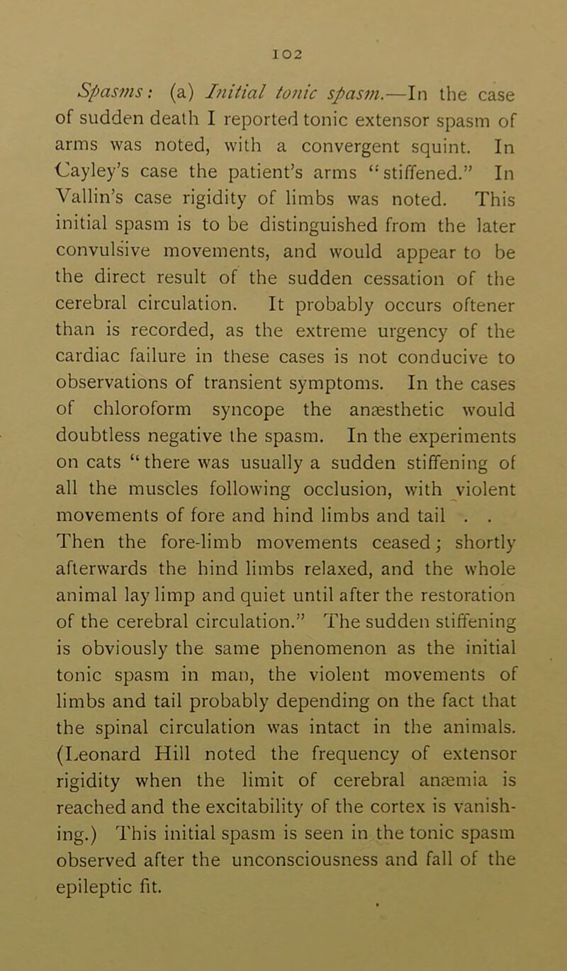 Spasvis: (a) Liitial tonic spasm.—In the case of sudden death I reported tonic extensor spasm of arms was noted, with a convergent squint. In Cayley’s case the patient’s arms “stiffened.” In Vallin’s case rigidity of limbs was noted. This initial spasm is to be distinguished from the later convulsive movements, and would appear to be the direct result of the sudden cessation of the cerebral circulation. It probably occurs oftener than is recorded, as the extreme urgency of the cardiac failure in these cases is not conducive to observations of transient symptoms. In the cases of chloroform syncope the anaesthetic would doubtless negative the spasm. In the experiments on cats “there was usually a sudden stiffening of all the muscles following occlusion, with violent movements of fore and hind limbs and tail . . Then the fore-limb movements ceased; shortly afterwards the hind limbs relaxed, and the whole animal lay limp and quiet until after the restoration of the cerebral circulation.” The sudden stiffening is obviously the same phenomenon as the initial tonic spasm in man, the violent movements of limbs and tail probably depending on the fact that the spinal circulation was intact in the animals. (Leonard Hill noted the frequency of extensor rigidity when the limit of cerebral antemia is reached and the excitability of the cortex is vanish- ing.) This initial spasm is seen in the tonic spasm observed after the unconsciousness and fall of the epileptic fit.