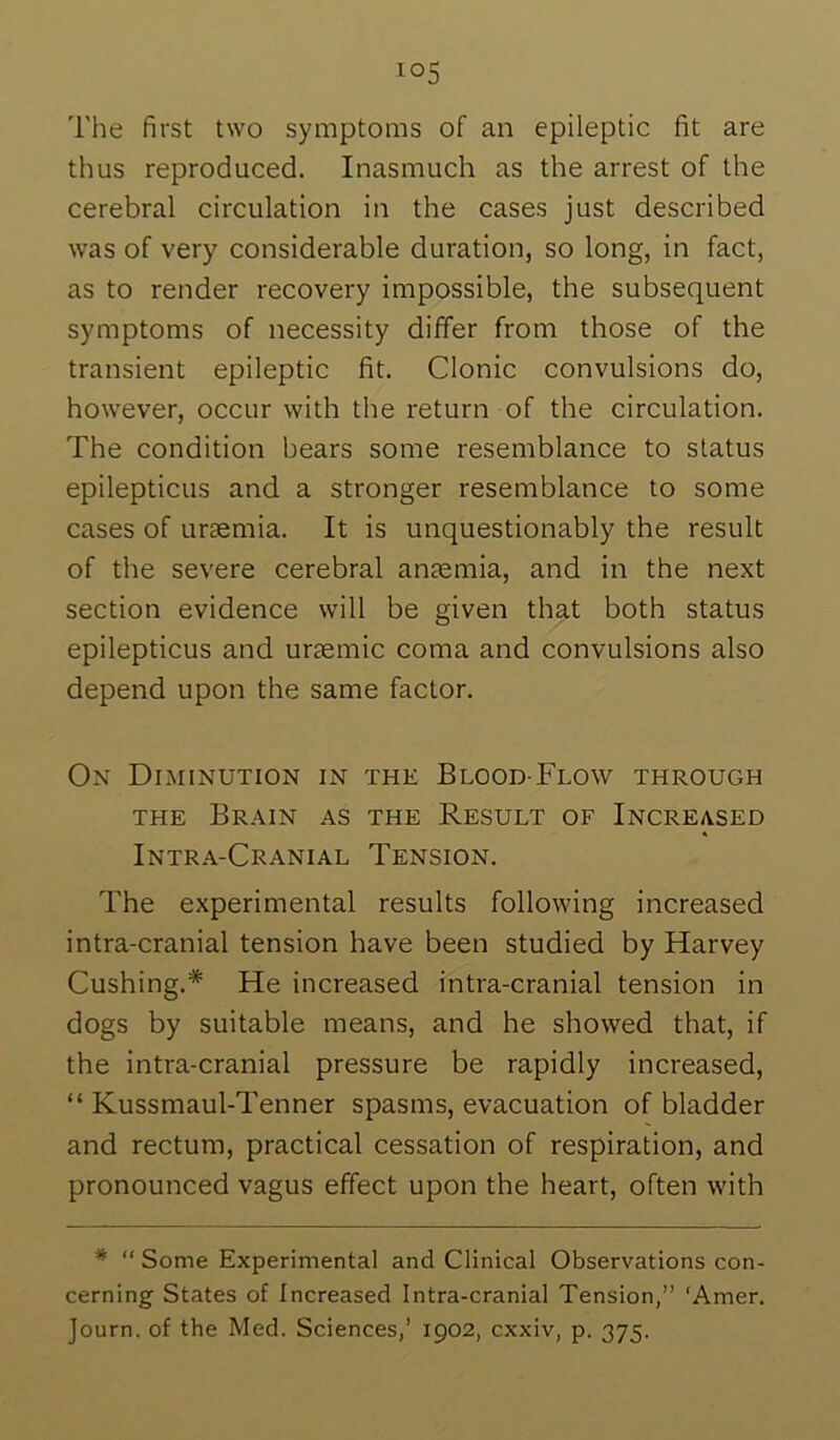 The first two symptoms of an epileptic fit are thus reproduced. Inasmuch as the arrest of the cerebral circulation in the cases just described was of very considerable duration, so long, in fact, as to render recovery impossible, the subsequent symptoms of necessity differ from those of the transient epileptic fit. Clonic convulsions do, however, occur with the return of the circulation. The condition bears some resemblance to status epilepticus and a stronger resemblance to some cases of uraemia. It is unquestionably the result of the severe cerebral anaemia, and in the next section evidence will be given that both status epilepticus and uraemic coma and convulsions also depend upon the same factor. On Diminution in the Blood-Flow through THE Brain as the Result of Increased Intra-Cranial Tension. The experimental results following increased intra-cranial tension have been studied by Harvey Cushing.* He increased intra-cranial tension in dogs by suitable means, and he showed that, if the intra-cranial pressure be rapidly increased, “ Kussmaul-Tenner spasms, evacuation of bladder and rectum, practical cessation of respiration, and pronounced vagus effect upon the heart, often with * “Some Experimental and Clinical Observations con- cerning States of Increased Intra-cranial Tension,” ‘Amer.