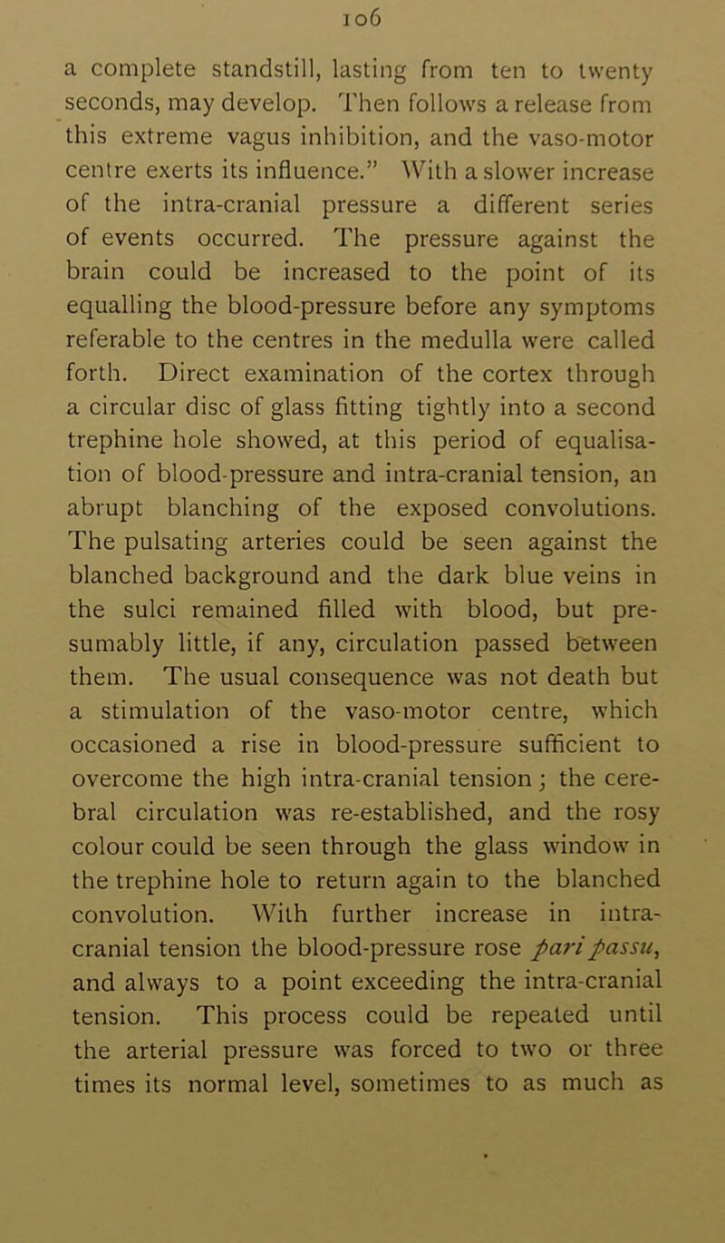 io6 a complete standstill, lasting from ten to twenty seconds, may develop. Then follows a release from this extreme vagus inhibition, and the vaso-motor centre exerts its influence.” With a slower increase of the intra-cranial pressure a different series of events occurred. The pressure against the brain could be increased to the point of its equalling the blood-pressure before any symptoms referable to the centres in the medulla were called forth. Direct examination of the cortex through a circular disc of glass fitting tightly into a second trephine hole showed, at this period of equalisa- tion of blood-pressure and intra-cranial tension, an abrupt blanching of the exposed convolutions. The pulsating arteries could be seen against the blanched background and the dark blue veins in the sulci remained filled with blood, but pre- sumably little, if any, circulation passed between them. The usual consequence was not death but a stimulation of the vaso-motor centre, which occasioned a rise in blood-pressure sufficient to overcome the high intra-cranial tension; the cere- bral circulation was re-established, and the rosy colour could be seen through the glass window in the trephine hole to return again to the blanched convolution. With further increase in intra- cranial tension the blood-pressure rose pari passu, and always to a point exceeding the intra-cranial tension. This process could be repeated until the arterial pressure was forced to two or three times its normal level, sometimes to as much as