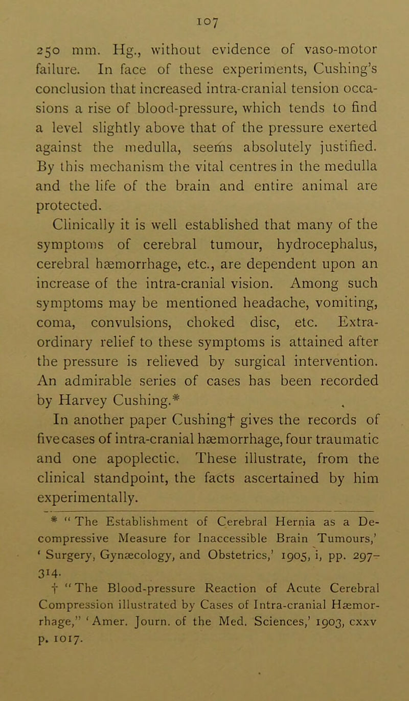 250 mm. Hg., without evidence of vaso-motor failure. In face of these experiments, Cushing’s conclusion that increased intra-cranial tension occa- sions a rise of blood-pressure, which tends to find a level slightly above that of the pressure exerted against the medulla, seems absolutely justified. By this mechanism the vital centres in the medulla and the life of the brain and entire animal are protected. Clinically it is well established that many of the symptoms of cerebral tumour, hydrocephalus, cerebral hjemorrhage, etc., are dependent upon an increase of the intra-cranial vision. Among such symptoms may be mentioned headache, vomiting, coma, convulsions, choked disc, etc. Extra- ordinary relief to these symptoms is attained after the pressure is relieved by surgical intervention. An admirable series of cases has been recorded by Harvey Cushing.* In another paper Cushingt gives the records of five cases of intra-cranial haemorrhage, four traumatic and one apoplectic. These illustrate, from the clinical standpoint, the facts ascertained by him experimentally. * “ The Establishment of Cerebral Hernia as a De- compressive Measure for Inaccessible Brain Tumours,’ ‘ Surgery, Gynaecology, and Obstetrics,’ 1905, i, pp. 297- 314- t “ The Blood-pressure Reaction of Acute Cerebral Compression illustrated by Cases of Intra-cranial Haemor- rhage,” ‘Amer. Journ. of the Med. Sciences,’ 1903, cxxv p. 1017.