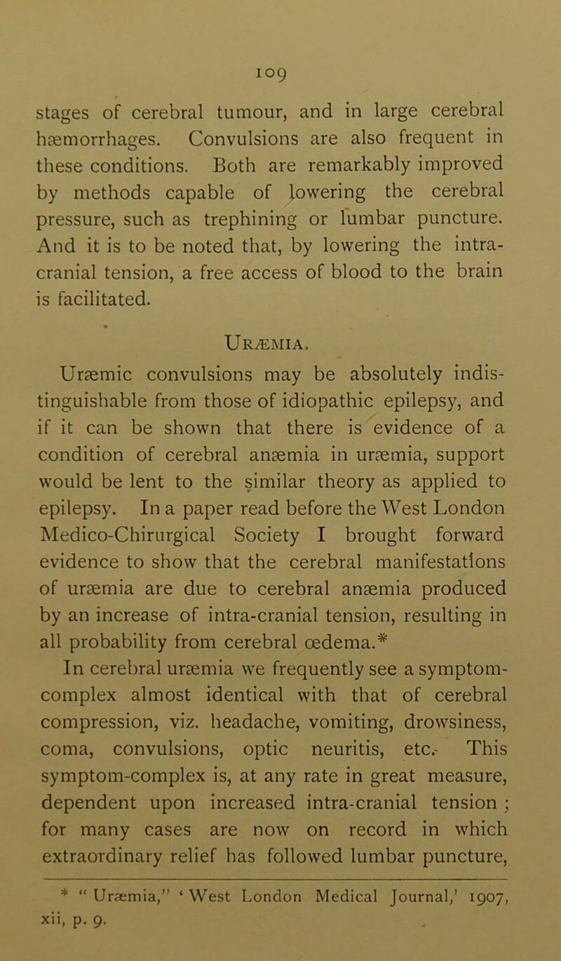 stages of cerebral tumour, and in large cerebral haemorrhages. Convulsions are also frequent in these conditions. Both are remarkably improved by methods capable of lowering the cerebral pressure, such as trephining or lumbar puncture. And it is to be noted that, by lowering the intra- cranial tension, a free access of blood to the brain is facilitated. Uremia. Uraemic convulsions may be absolutely indis- tinguishable from those of idiopathic epilepsy, and if it can be shown that there is evidence of a condition of cerebral anaemia in uraemia, support would be lent to the similar theory as applied to epilepsy. In a paper read before the West London Medico-Chirurgical Society I brought forward evidence to show that the cerebral manifestations of uraemia are due to cerebral anaemia produced by an increase of intra-cranial tension, resulting in all probability from cerebral oedema.* In cerebral uraemia we frequently see a symptom- complex almost identical with that of cerebral compression, viz. headache, vomiting, drowsiness, coma, convulsions, optic neuritis, etc.- This symptom-complex is, at any rate in great measure, dependent upon increased intra-cranial tension ; for many cases are now on record in which extraordinary relief has followed lumbar puncture, *  Ursemia,” ‘ West London Medical Journal,’ 1907, xii, p. 9.