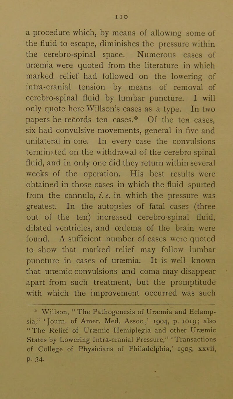 I lO a procedure which, by means of allowing some of the fluid to escape, diminishes the pressure within the cerebro-spinal space. Numerous cases of urjemia were quoted from the literature in which marked relief had followed on the lowering of intra-cranial tension by means of removal of cerebro-spinal fluid by lumbar puncture. I will only quote here Willson’s cases as a type. In two papers he records ten cases.* Of the ten cases, six had convulsive movements, general in five and unilateral in one. In every case the convulsions terminated on the withdrawal of the cerebro-spinal fluid, and in only one did they return within several weeks of the operation. His best results were obtained in those cases in which the fluid spurted from the cannula, i. e. in which the pressure was greatest. In the autopsies of fatal cases (three out of the ten) increased cerebro-spinal fluid, dilated ventricles, and oedema of the brain were found. A sufficient number of cases were quoted to show that marked relief may follow lumbar puncture in cases of uraemia. It is well known that ureemic convulsions and coma may disappear apart from such treatment, but the promptitude with which the improvement occurred was such * Willson, “ The Pathogenesis of Uraemia and Eclamp- sia,” 'Journ. of Amer. Med. Assoc.,’ 1904, p. 1019; also “The Relief of Uraemic Hemiplegia and other Uraemic States by Lowering Intra-cranial Pressure,” ‘Transactions of College of Physicians of Philadelphia,’ 1905, xxvii, P- 34-