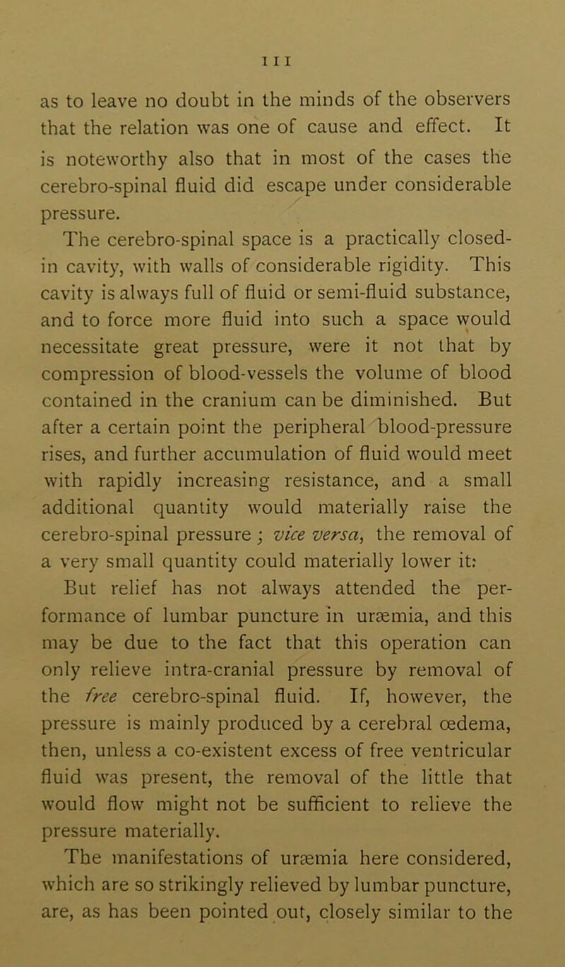 as to leave no doubt in the minds of the observers that the relation was one of cause and effect. It is noteworthy also that in most of the cases the cerebro-spinal fluid did escape under considerable pressure. The cerebro-spinal space is a practically closed- in cavity, with walls of considerable rigidity. This cavity is always full of fluid or semi-fluid substance, and to force more fluid into such a space would necessitate great pressure, were it not that by compression of blood-vessels the volume of blood contained in the cranium can be diminished. But after a certain point the peripheral blood-pressure rises, and further accumulation of fluid would meet with rapidly increasing resistance, and a small additional quantity would materially raise the cerebro-spinal pressure ; vice versa, the removal of a very small quantity could materially lower it; But relief has not always attended the per- formance of lumbar puncture in uriemia, and this may be due to the fact that this operation can only relieve intra-cranial pressure by removal of the free cerebro-spinal fluid. If, however, the pressure is mainly produced by a cerebral oedema, then, unless a co-existent excess of free ventricular fluid was present, the removal of the little that would flow might not be sufficient to relieve the pressure materially. The manifestations of uraemia here considered, which are so strikingly relieved by lumbar puncture, are, as has been pointed out, closely similar to the