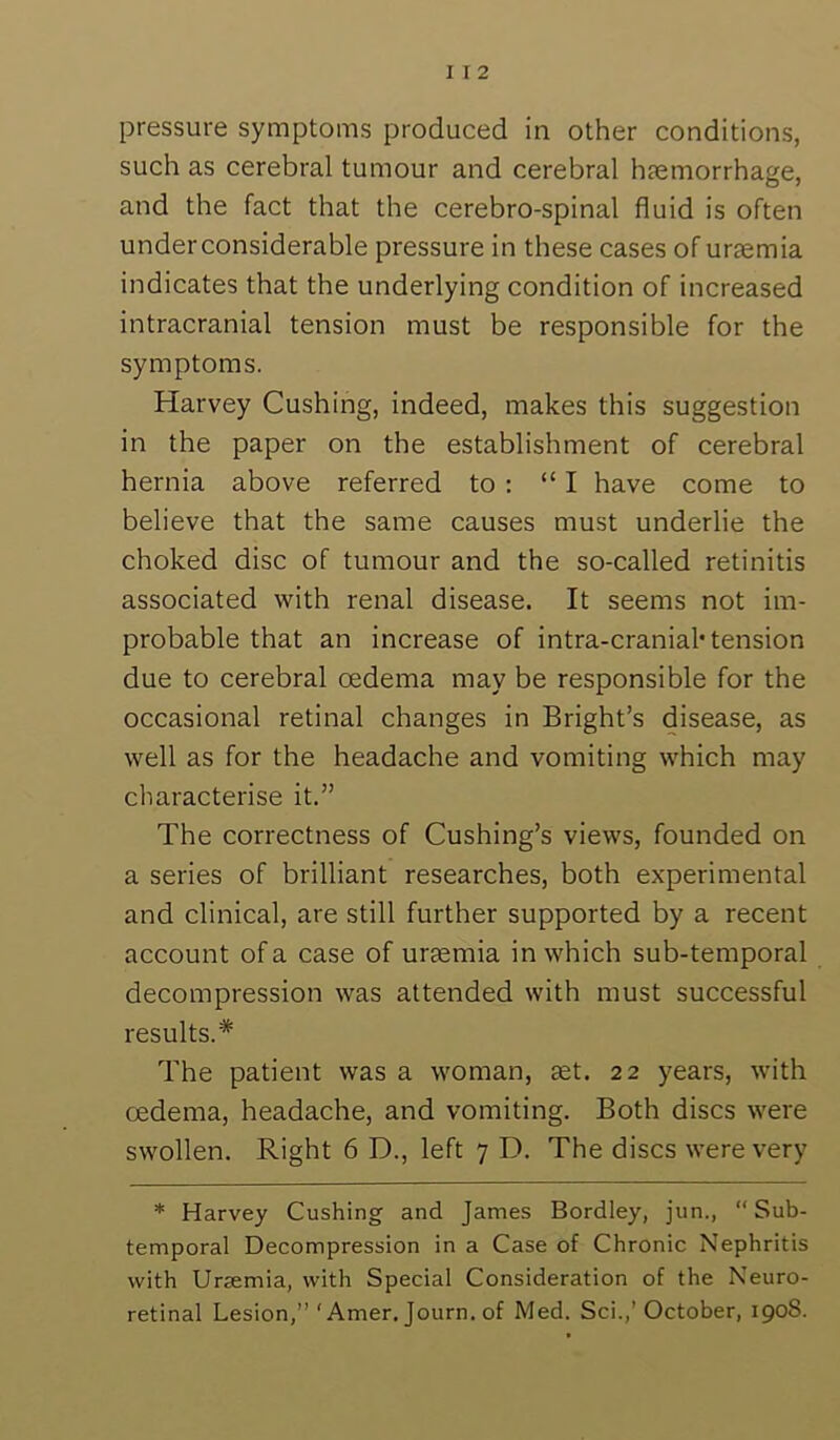 pressure symptoms produced in other conditions, such as cerebral tumour and cerebral haemorrhage, and the fact that the cerebro-spinal fluid is often under considerable pressure in these cases of uraemia indicates that the underlying condition of increased intracranial tension must be responsible for the symptoms. Harvey Cushing, indeed, makes this suggestion in the paper on the establishment of cerebral hernia above referred to : “I have come to believe that the same causes must underlie the choked disc of tumour and the so-called retinitis associated with renal disease. It seems not im- probable that an increase of intra-cranial* tension due to cerebral oedema may be responsible for the occasional retinal changes in Bright’s disease, as well as for the headache and vomiting which may characterise it.” The correctness of Cushing’s views, founded on a series of brilliant researches, both experimental and clinical, are still further supported by a recent account of a case of uraemia in which sub-temporal decompression was attended with must successful results.* The patient was a woman, set. 22 years, with oedema, headache, and vomiting. Both discs were swollen. Right 6 D., left 7 D. The discs were very * Harvey Cushing and James Bordley, jun.,  Sub- temporal Decompression in a Case of Chronic Nephritis with Uraemia, with Special Consideration of the Keuro- retinal Lesion,” ‘ Amer. Journ. of Med. Sci.,’ October, 190S.