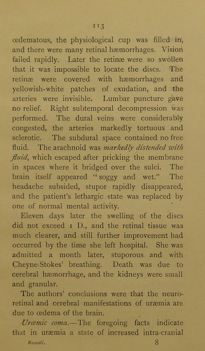 and there were many retinal htemorrhages. Vision failed rapidly. Later the retinae were so swollen that it was impossible to locate the discs. The retinae were covered with haemorrhages and yellowish-white patches of exudation, and the arteries were invisible. Lumbar puncture gave no relief. Right subtemporal decompression was performed. The dural veins were considerably congested, the arteries markedly tortuous and sclerotic. The subdural space contained no free fluid. The arachnoid was markedly distended with fluid, which escaped after pricking the membrane in spaces where it bridged over the sulci. The brain itself appeared “ soggy and wet.” The headache subsided, stupor rapidly disappeared, and the patient’s lethargic state was replaced by one of normal mental activity. Eleven days later the swelling of the discs did not exceed i D., and the retinal tissue was much clearer, and still further improvement had occurred by the time she left hospital. She was admitted a month later, stuporous and with Cheyne-Stokes’ breathing. Death was due to cerebral haemorrhage, and the kidneys were small and granular. The authors’ conclusions were that the neuro- retinal and cerebral manifestations of uraemia are due to oedema of the brain. UrcBmic coma.—The foregoing facts indicate that in uraemia a state of increased intra-cranial 8 Russell.