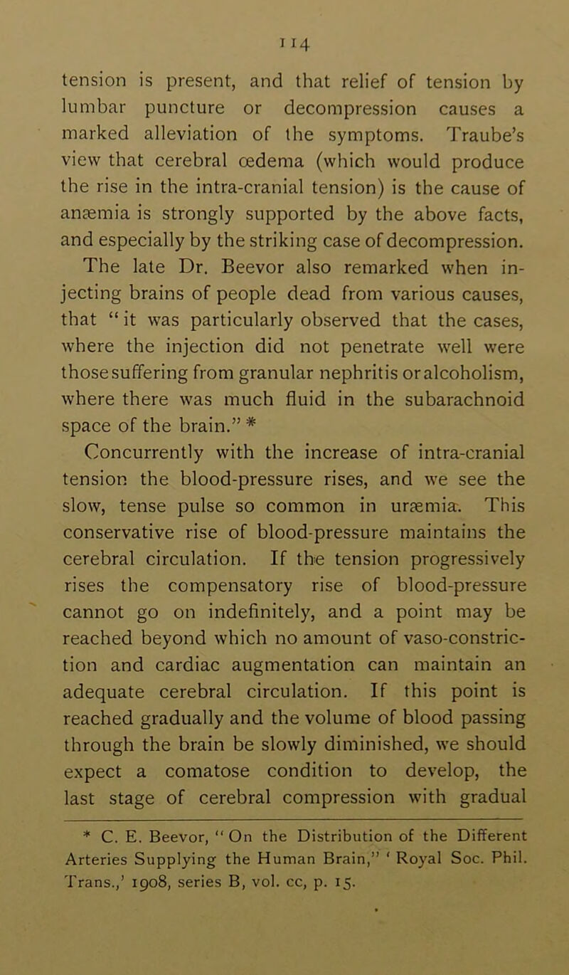 tension is present, and that relief of tension by lumbar puncture or decompression causes a marked alleviation of the symptoms. Traube’s view that cerebral oedema (which would produce the rise in the intra-cranial tension) is the cause of anemia is strongly supported by the above facts, and especially by the striking case of decompression. The late Dr. Beevor also remarked when in- jecting brains of people dead from various causes, that “ it was particularly observed that the cases, where the injection did not penetrate well were those suffering from granular nephritis oralcoholism, where there was much fluid in the subarachnoid space of the brain.” * Concurrently with the increase of intra-cranial tension the blood-pressure rises, and we see the slow, tense pulse so common in uraemia. This conservative rise of blood-pressure maintains the cerebral circulation. If the tension progressively rises the compensatory rise of blood-pressure cannot go on indefinitely, and a point may be reached beyond which no amount of vaso-constric- tion and cardiac augmentation can maintain an adequate cerebral circulation. If this point is reached gradually and the volume of blood passing through the brain be slowly diminished, we should expect a comatose condition to develop, the last stage of cerebral compression with gradual * C. E. Beevor, “On the Distribution of the Different Arteries Supplying the Human Brain,” ‘ Royal Soc. Phil. Trans.,’ 1908, series B, vol. cc, p. 15.