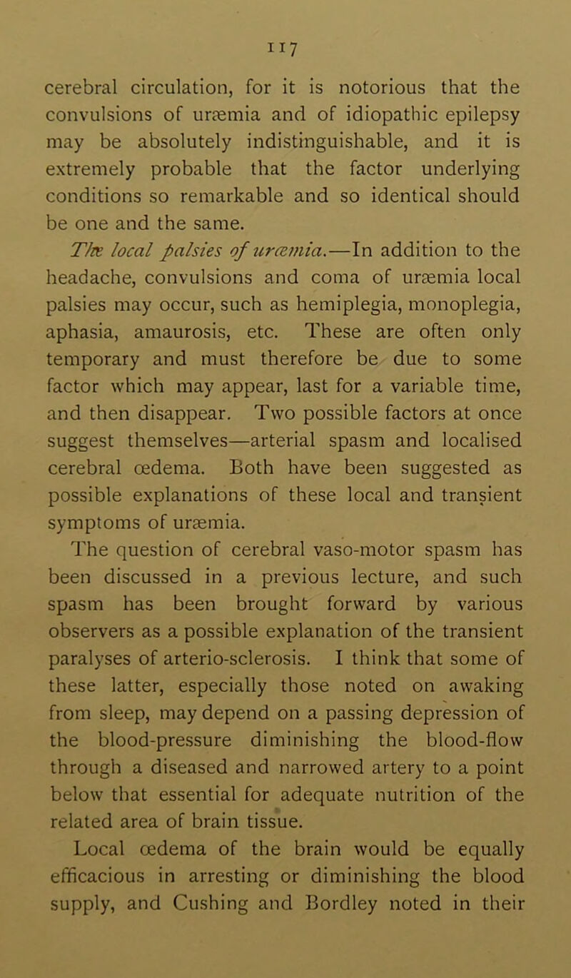 cerebral circulation, for it is notorious that the convulsions of urtemia and of idiopathic epilepsy may be absolutely indistinguishable, and it is extremely probable that the factor underlying conditions so remarkable and so identical should be one and the same. T/re local palsies of urcemia.—In addition to the headache, convulsions and coma of ursemia local palsies may occur, such as hemiplegia, monoplegia, aphasia, amaurosis, etc. These are often only temporary and must therefore be due to some factor which may appear, last for a variable time, and then disappear. Two possible factors at once suggest themselves—arterial spasm and localised cerebral oedema. Both have been suggested as possible explanations of these local and transient symptoms of uraemia. The question of cerebral vaso-motor spasm has been discussed in a previous lecture, and such spasm has been brought forward by various observers as a possible explanation of the transient paralyses of arterio-sclerosis. I think that some of these latter, especially those noted on awaking from sleep, may depend on a passing depression of the blood-pressure diminishing the blood-flow through a diseased and narrowed artery to a point below that essential for adequate nutrition of the related area of brain tissue. Local oedema of the brain would be equally efficacious in arresting or diminishing the blood supply, and Cushing and Bordley noted in their