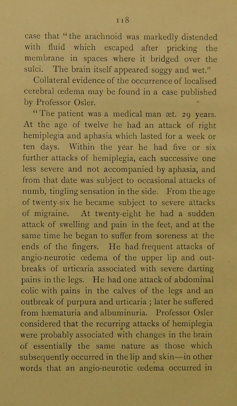 case that “ the arachnoid was markedly distended with fluid which escaped after pricking the membrane in spaces where it bridged over the sulci. The brain itself appeared soggy and wet.” Collateral evidence of the occurrence of localised cerebral oedema may be found in a case published by Professor Osier. “The patient was a medical man tet. 29 years. At the age of twelve he had an attack of right hemiplegia and aphasia which lasted for a week or ten days. Within the year he had five or six further attacks of hemiplegia, each successive one less severe and not accompanied by aphasia, and from that date was subject to occasional attacks of numb, tingling sensation in the side. From ihe age of twenty-six he became subject to severe attacks of migraine. At twenty-eight he had a sudden attack of swelling and pain in the feet, and at the same time he began to suffer from soreness at the ends of the fingers. He had frequent attacks of angio-neurotic oedema of the upper lip and out- breaks of urticaria associated with severe darting pains in the legs. He had one attack of abdominal colic with pains in the calves of the legs and an outbreak of purpura and urticaria ; later he suffered from haematuria and albuminuria. Professor Osier considered that the recurring attacks of hemiplegia were probably associated with changes in the brain of essentially the same nature as those which subsequently occurred in the lip and skin—in other words that an angio-neurotic oedema occurred in