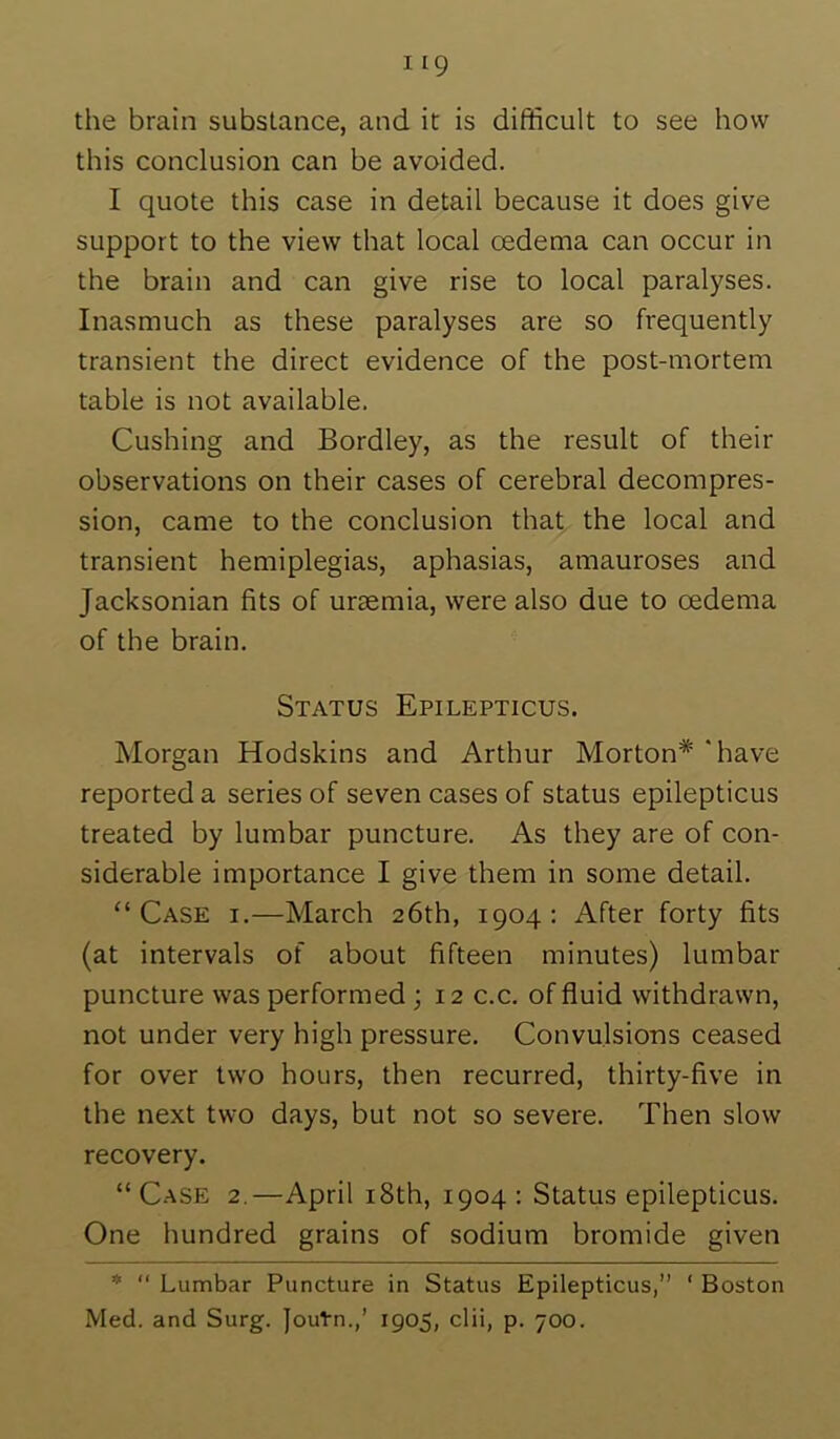 the brain substance, and it is difficult to see how this conclusion can be avoided. I quote this case in detail because it does give support to the view that local oedema can occur in the brain and can give rise to local paralyses. Inasmuch as these paralyses are so frequently transient the direct evidence of the post-mortem table is not available. Cushing and Bordley, as the result of their observations on their cases of cerebral decompres- sion, came to the conclusion that the local and transient hemiplegias, aphasias, amauroses and Jacksonian fits of uraemia, were also due to oedema of the brain. Status Epilepticus. Morgan Hodskins and Arthur Morton* 'have reported a series of seven cases of status epilepticus treated by lumbar puncture. As they are of con- siderable importance I give them in some detail. “Case i.—March 26th, 1904: After forty fits (at intervals of about fifteen minutes) lumbar puncture was performed ; 12 c.c. of fluid withdrawn, not under very high pressure. Convulsions ceased for over two hours, then recurred, thirty-five in the next two days, but not so severe. Then slow recovery. “Case 2.—April i8th, 1904; Status epilepticus. One hundred grains of sodium bromide given * “ Lumbar Puncture in Status Epilepticus,” ‘ Boston Med. and Surg. Joutn.,’ 1905, clii, p. 700.