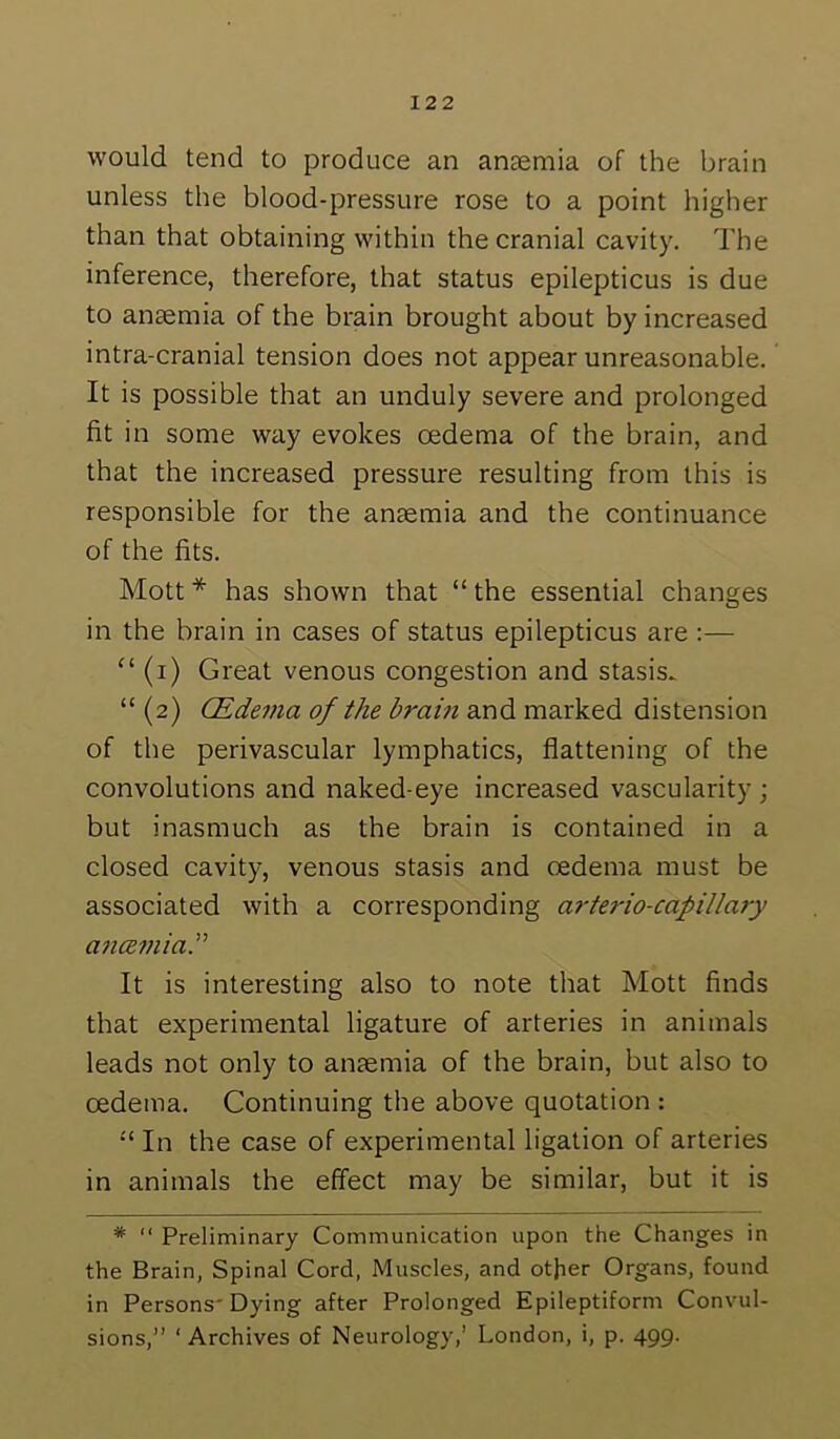 would tend to produce an anaemia of the brain unless the blood-pressure rose to a point higher than that obtaining within the cranial cavity. The inference, therefore, that status epilepticus is due to anaemia of the brain brought about by increased intra-cranial tension does not appear unreasonable. It is possible that an unduly severe and prolonged fit in some way evokes oedema of the brain, and that the increased pressure resulting from this is responsible for the anaemia and the continuance of the fits. Mott * has shown that “ the essential changes in the brain in cases of status epilepticus are :— “ (i) Great venous congestion and stasis., “ (2) CEdema of the brain and marked distension of the perivascular lymphatics, flattening of the convolutions and naked-eye increased vascularity ; but inasmuch as the brain is contained in a closed cavity, venous stasis and oedema must be associated with a corresponding arterio-cafillary ancemia. It is interesting also to note that Mott finds that experimental ligature of arteries in animals leads not only to anaemia of the brain, but also to oedema. Continuing the above quotation : In the case of experimental ligation of arteries in animals the effect may be similar, but it is * “ Preliminary Communication upon the Changes in the Brain, Spinal Cord, Muscles, and otjier Organs, found in Persons' Dying after Prolonged Epileptiform Convul- sions,” ‘Archives of Neurology,’ London, i, p. 499.