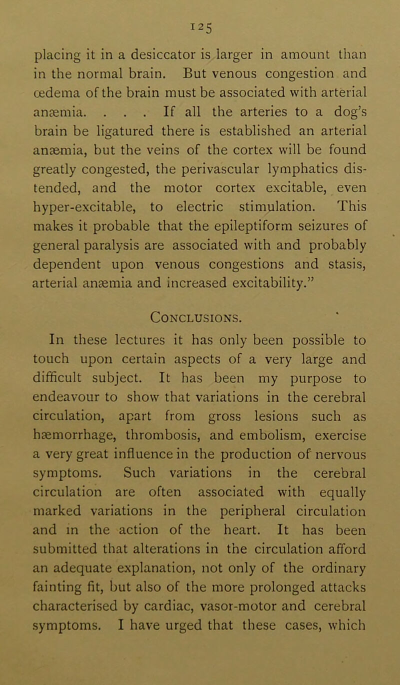 placing it in a desiccator is larger in amount than in the normal brain. But venous congestion and oedema of the brain must be associated with arterial antemia. ... If all the arteries to a dog’s brain be ligatured there is established an arterial anaemia, but the veins of the cortex will be found greatly congested, the perivascular lymphatics dis- tended, and the motor cortex excitable, even hyper-excitable, to electric stimulation. This makes it probable that the epileptiform seizures of general paralysis are associated with and probably dependent upon venous congestions and stasis, arterial anaemia and increased excitability.” Conclusions. In these lectures it has only been possible to touch upon certain aspects of a very large and difficult subject. It has been my purpose to endeavour to show that variations in the cerebral circulation, apart from gross lesions such as haemorrhage, thrombosis, and embolism, exercise a very great influence in the production of nervous symptoms. Such variations in the cerebral circulation are often associated with equally marked variations in the peripheral circulation and in the action of the heart. It has been submitted that alterations in the circulation afford an adequate explanation, not only of the ordinary fainting fit, but also of the more prolonged attacks characterised by cardiac, vasor-motor and cerebral symptoms. I have urged that these cases, which