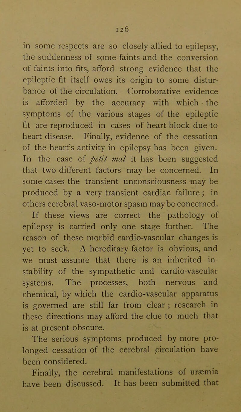 in some respects are so closely allied to epilepsy, the suddenness of some faints and the conversion of faints into fits, afford strong evidence that the epileptic fit itself owes its origin to some distur- bance of the circulation. Corroborative evidence is afforded by the accuracy with which • the symptoms of the various stages of the epileptic fit are reproduced in cases of heart-block due to heart disease. Finally, evidence of the cessation of the heart’s activity in epilepsy has been given. In the case of petit mal it has been suggested that two different factors may be concerned. In some cases the transient unconsciousness -may be produced by a very transient cardiac failure; in others cerebral vaso-motor spasm maybe concerned. If these views are correct the pathology of epilepsy is carried only one stage further. The reason of these morbid cardio-vascular changes is yet to seek. A hereditary factor is obvious, and we must assume that there is an inherited in- stability of the sympathetic and cardio-vascular systems. The processes, both nervous and chemical, by which the cardio-vascular apparatus is governed are still far from clear; research in these directions may afford the clue to much that is at present obscure. The serious symptoms produced by more pro- longed cessation of the cerebral circulation have been considered. Finally, the cerebral manifestations of uraemia have been discussed. It has been submitted that