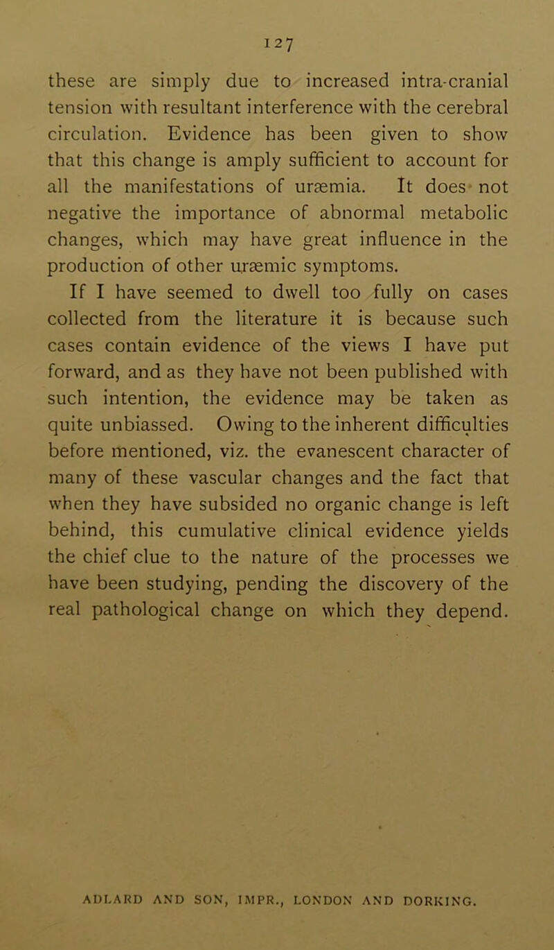 these are simply due to increased intra-cranial tension with resultant interference with the cerebral circulation. Evidence has been given to show that this change is amply sufficient to account for all the manifestations of uraemia. It does* not negative the importance of abnormal metabolic changes, which may have great influence in the production of other ursemic symptoms. If I have seemed to dwell too fully on cases collected from the literature it is because such cases contain evidence of the views I have put forward, and as they have not been published with such intention, the evidence may be taken as quite unbiassed. Owing to the inherent difficulties before mentioned, viz. the evanescent character of many of these vascular changes and the fact that when they have subsided no organic change is left behind, this cumulative clinical evidence yields the chief clue to the nature of the processes we have been studying, pending the discovery of the real pathological change on which they depend. AUI.ARD AND SON, IMPR., LONDON AND DORKING.