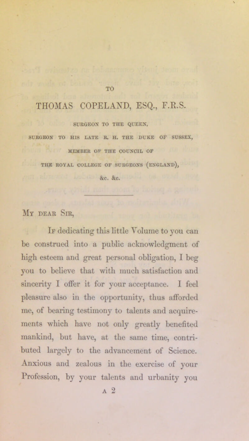 TO THOMAS COPELAND, ESQ., F.R.S. SURGEON TO THE QUEEN, SURGEON TO HIS LATE R. H. THE DUKE OF SUSSEX, MEMBER O* TnE COUNCIL OF TILE ROYAL COLLEGE OF SURGEONS (ENGLAND), &C. &C. My dear Sir, If dedicating this little Volume to you can be construed into a public acknowledgment of high esteem and great personal obligation, I beg you to believe that with much satisfaction and sincerity I offer it for your acceptance. I feel pleasure also in the opportunity, thus afforded me, of bearing testimony to talents and acquire- ments which have not only greatly benefited mankind, but have, at the same time, contri- buted largely to the advancement of Science. Anxious and zealous in the exercise of your Profession, by your talents and urbanity you a 2