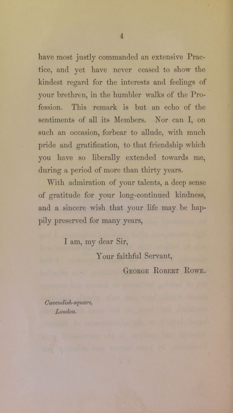 have most justly commanded an extensive Prac- tice, and yet have never ceased to show the kindest regard for the interests and feelings of your brethren, in the humbler walks of the Pro- fession. This remark is but an echo of the sentiments of all its Members. Nor can I, on such an occasion, forbear to allude, with much pride and gratification, to that friendship which you have so liberally extended towards me, during a period of more than thirty years. With admiration of your talents, a deep sense of gratitude for your long-continued kindness, and a sincere wish that your life may be hap- pily preserved for many years, I am, my dear Sir, Your faithful Servant, George Robert Rowe. Cavendish-square, London.