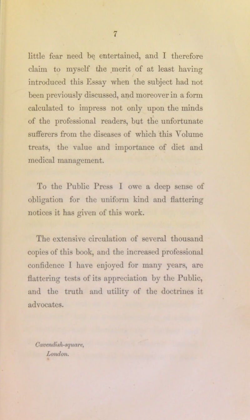 little fear need be entertained, and I therefore claim to myself tlie .merit of at least having introduced this Essay when the subject had not been previously discussed, and moreover in a form calculated to impress not only upon the minds of the professional readers, but the unfortunate sufferers from the diseases of which this Volume treats, the value and importance of diet and medical management. To the Public Press I owe a deep sense of obligation for the uniform kind and flattering O O notices it has given of this work. The extensive circulation of several thousand copies of this book, and the increased professional confidence I have enjoyed for many years, are flattering tests of its appreciation by the Public, and the truth and utility of the doctrines it advocates. Cavendish-square, London.