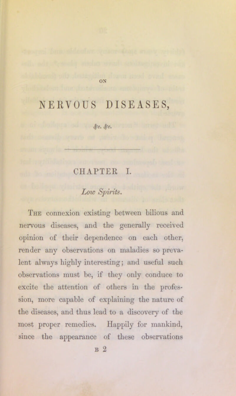 ON NERVOUS DISEASES, 4'c. Sfc. CHAPTER I. Low Spirits. The connexion existing between bilious and nervous diseases, and the generally received opinion of their dependence on each other, render any observations on maladies so preva- lent always highly interesting; and useful such observations must be, if they only conduce to excite the attention of others in the profes- sion, more capable of explaining the nature of the diseases, and thus lead to a discovery of the most proper remedies. Happily for mankind, since the appearance of these observations