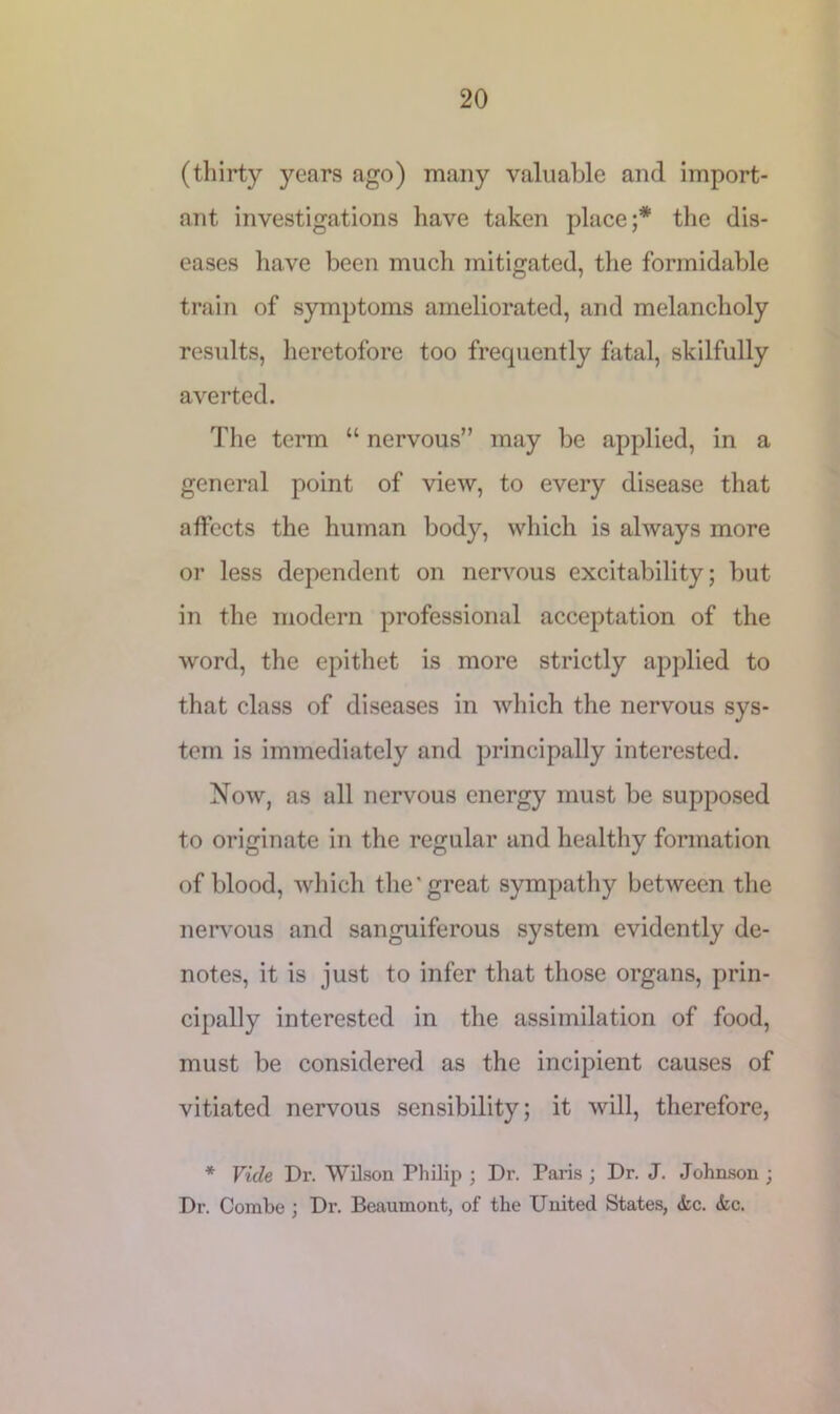 (thirty years ago) many valuable and import- ant investigations have taken place;* the dis- eases have been much mitigated, the formidable train of symptoms ameliorated, arid melancholy results, heretofore too frequently fatal, skilfully averted. The term “ nervous” may be applied, in a general point of view, to every disease that affects the human body, which is always more or less dependent on nervous excitability; but in the modern professional acceptation of the word, the epithet is more strictly applied to that class of diseases in which the nervous sys- tem is immediately arid principally interested. Now, as all nervous energy must be supposed to originate in the regular and healthy formation of blood, which the'great sympathy between the nervous and sanguiferous system evidently de- notes, it is just to infer that those organs, prin- cipally interested in the assimilation of food, must be considered as the incipient causes of vitiated nervous sensibility; it will, therefore, * Vide Dr. Wilson Philip ; Dr. Paris ; Dr. J. Johnson ; Dr. Combe ; Dr. Beaumont, of the United States, die. die.