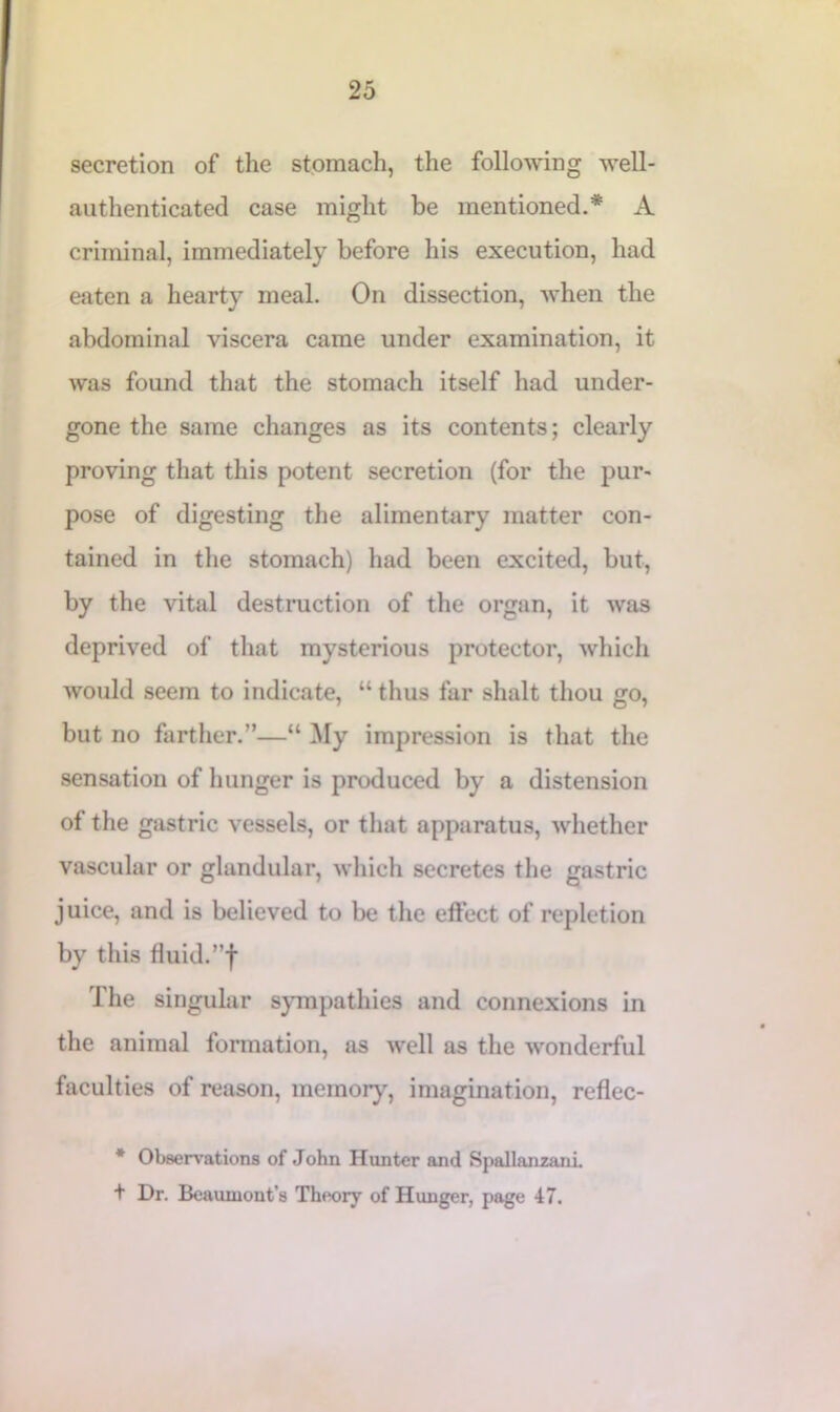 secretion of the stomach, the following well- authenticated case might be mentioned.* A criminal, immediately before his execution, had eaten a hearty meal. On dissection, when the abdominal viscera came under examination, it was found that the stomach itself had under- gone the same changes as its contents; clearly proving that this potent secretion (for the pur- pose of digesting the alimentary matter con- tained in the stomach) had been excited, but, by the vital destruction of the organ, it was deprived of that mysterious protector, which would seem to indicate, “ thus far slialt thou go, but no farther.”—“ My impression is that the sensation of hunger is produced by a distension of the gastric vessels, or that apparatus, whether vascular or glandular, which secretes the gastric juice, and is believed to be the effect of repletion by this fluid.”f The singular sympathies and connexions in the animal formation, as well as the wonderful faculties of reason, memory, imagination, reflec- * Observations of John Hunter and Spallanzani. + Dr. Beaumont’s Theory of Hunger, page 47.