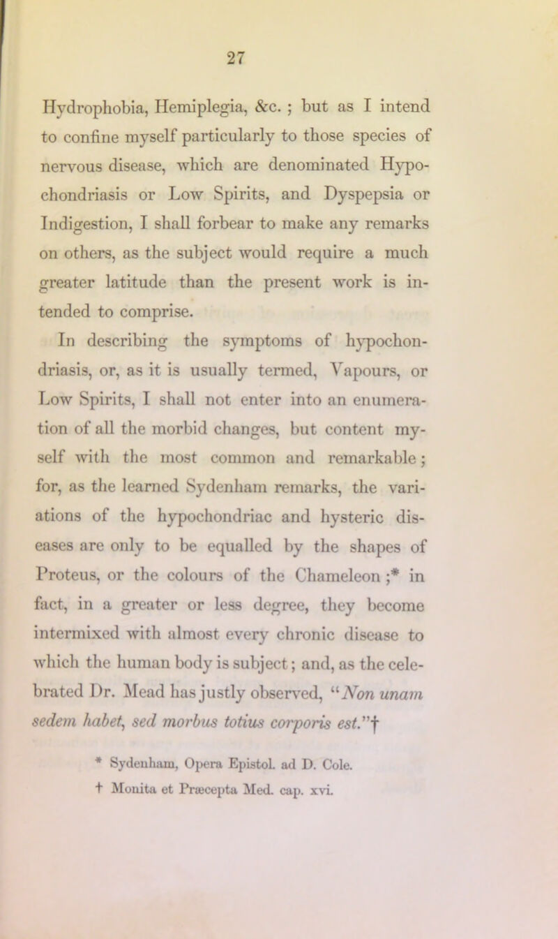 Hydrophobia, Hemiplegia, &c. ; but as I intend to confine myself particularly to those species of nervous disease, which are denominated Hypo- chondriasis or Low Spirits, and Dyspepsia or Indigestion, I shall forbear to make any remarks on others, as the subject would require a much greater latitude than the present work is in- tended to comprise. In describing the symptoms of hypochon- driasis, or, as it is usually termed, Vapours, or Low Spirits, I shall not enter into an enumera- tion of all the morbid changes, but content my- self with the most common and remarkable; for, as the learned Sydenham remarks, the vari- ations of the hypochondriac and hysteric dis- eases are only to be equalled by the shapes of Proteus, or the colours of the Chameleon ;* in fact, in a greater or less degree, they become intermixed with almost every chronic disease to which the human body is subject; and, as the cele- brated Dr. Mead has justly observed, “Non unam sedem habet, sed morbus totius coi'poris est”f * Sydenham, Opera EpistoL ad D. Cole. t Mouita et Pracepta Med. cap. xvi.