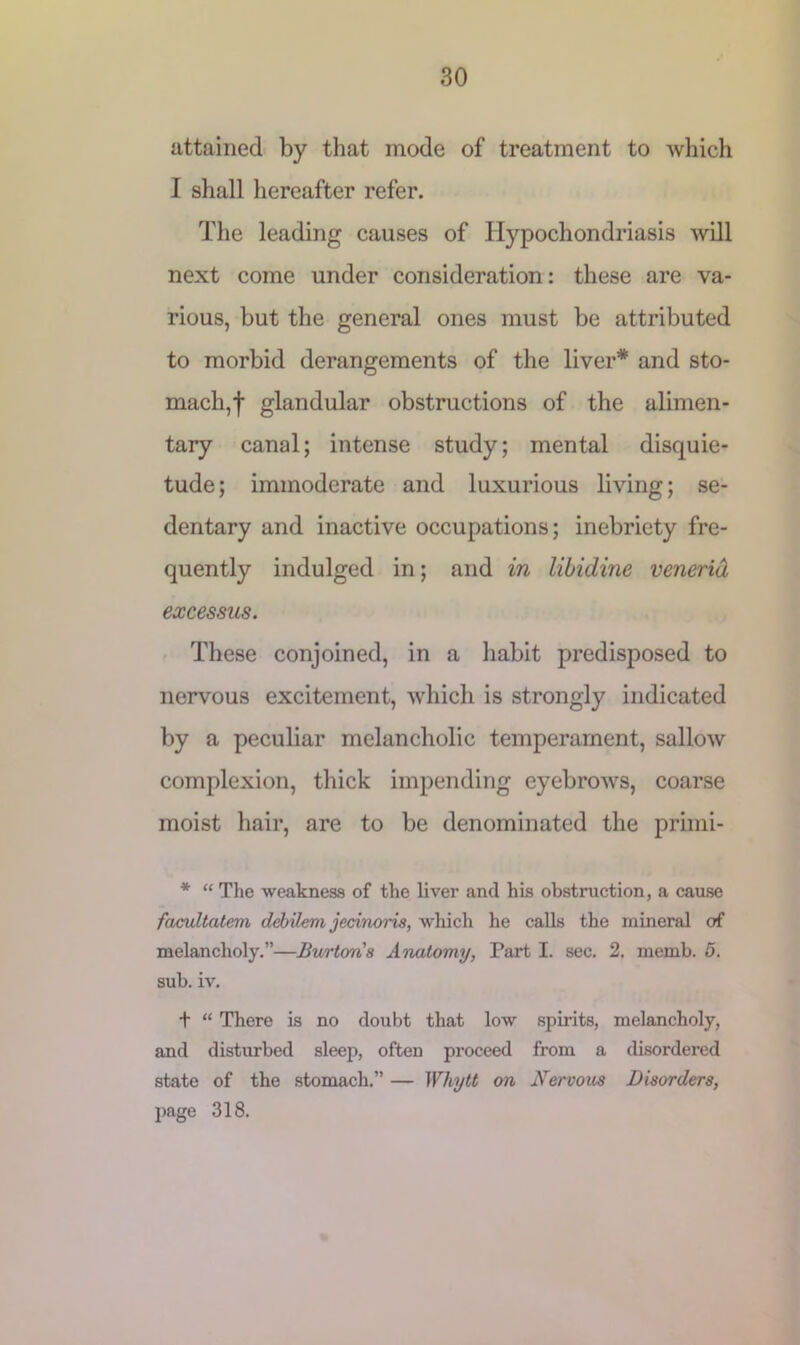 attained by that mode of treatment to which I shall hereafter refer. The leading causes of Hypochondriasis will next come under consideration: these are va- rious, but the general ones must be attributed to morbid derangements of the liver* and sto- mach,f glandular obstructions of the alimen- tary canal; intense study; mental disquie- tude; immoderate and luxurious living; se- dentary and inactive occupations; inebriety fre- quently indulged in; and in libidine venerid excessus. These conjoined, in a habit predisposed to nervous excitement, which is strongly indicated by a peculiar melancholic temperament, sallow complexion, thick impending eyebrows, coarse moist hair, are to be denominated the primi- * “ The weakness of the liver and his obstruction, a cause facultatem debilem jecinoris, which he calls the mineral of melancholy.”—Burtons Anatomy, Part I. sec. 2. memb, 5. sub. iv. t “ There is no doubt that low spirits, melancholy, and disturbed sleep, often proceed from a disordered state of the stomach.” — Whytt on Nervous Disorders, page 318.