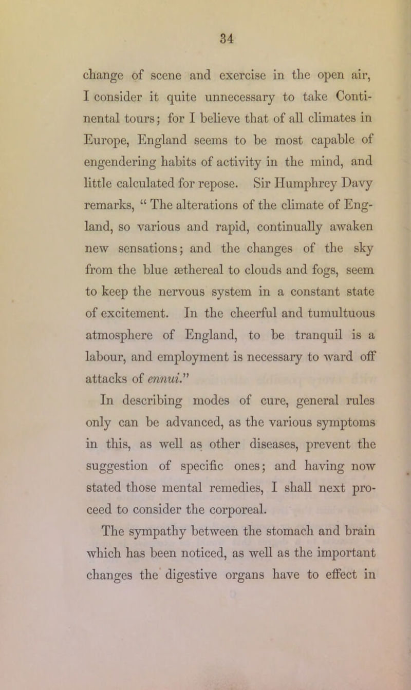 change of scene and exercise in the open air, 1 consider it quite unnecessary to take Conti- nental tours; for I believe that of all climates in Europe, England seems to be most capable of engendering habits of activity in the mind, and little calculated for repose. Sir Humphrey Davy remarks, “ The alterations of the climate of Eng- land, so various and rapid, continually awaken new sensations; and the changes of the sky from the blue sethereal to clouds and fogs, seem to keep the nervous system in a constant state of excitement. In the cheerful and tumultuous atmosphere of England, to be tranquil is a labour, and employment is necessary to ward off attacks of ennui. In describing modes of cure, general rules only can be advanced, as the various symptoms in this, as well as other diseases, prevent the suggestion of specific ones; and having now stated those mental remedies, I shall next pro- ceed to consider the corporeal. The sympathy between the stomach and brain which has been noticed, as well as the important changes the digestive organs have to effect in