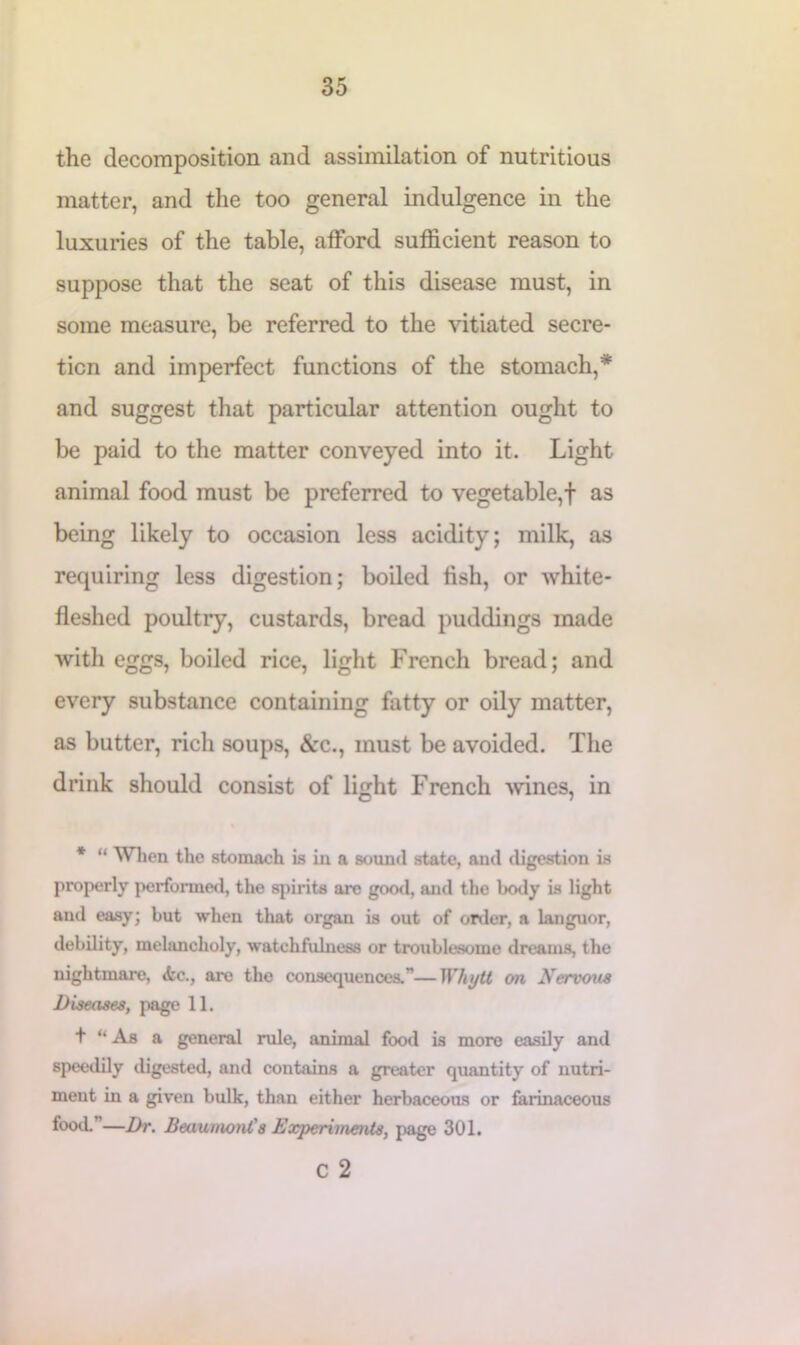 the decomposition and assimilation of nutritious matter, and the too general indulgence in the luxuries of the table, afford sufficient reason to suppose that the seat of this disease must, in some measure, be referred to the vitiated secre- tion and imperfect functions of the stomach,* and suggest that particular attention ought to be paid to the matter conveyed into it. Light animal food must be preferred to vegetable,! as being likely to occasion less acidity; milk, as requiring less digestion; boiled fish, or white- fleshed poultry, custards, bread puddings made with eggs, boiled rice, light French bread; and every substance containing fatty or oily matter, as butter, rich soups, &c., must be avoided. The drink should consist of light French wines, in * “ When the stomach is in a sound state, and digestion is properly performed, the spirits are good, and the body is light and easy; but when tlxat organ is out of order, a languor, debility, melancholy, watchfulness or troublesome dreams, the nightmare, <fcc., are the consequences.”—Whytt on Nervous Diseases, page 11. t “ As a general rule, animal food is more easily and speedily digested, and contains a greater quantity of nutri- ment in a given bulk, than either herbaceous or farinaceous food.’ —Dr. Beaumont's Experiments, page 301. C 2