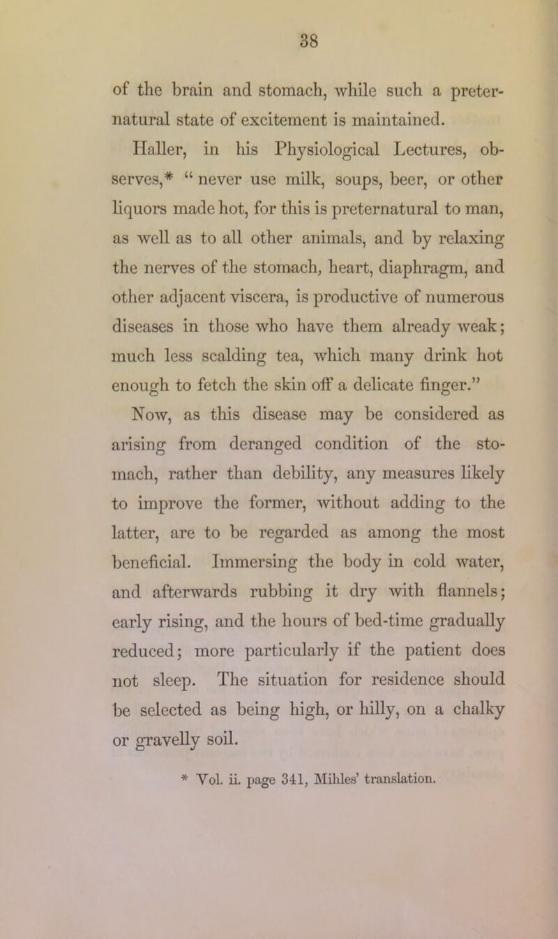 of the brain and stomach, while such a preter- natural state of excitement is maintained. Haller, in his Physiological Lectures, ob- serves,* “ never use milk, soups, beer, or other liquors made hot, for this is preternatural to man, as well as to all other animals, and by relaxing the nerves of the stomach, heart, diaphragm, and other adjacent viscera, is productive of numerous diseases in those who have them already weak; much less scalding tea, which many drink hot enough to fetch the skin off a delicate finger.” Now, as this disease may be considered as arising from deranged condition of the sto- mach, rather than debility, any measures likely to improve the former, without adding to the latter, are to be regarded as among the most beneficial. Immersing the body in cold water, and afterwards rubbing it dry with flannels; early rising, and the hours of bed-time gradually reduced; more particularly if the patient does not sleep. The situation for residence should be selected as being high, or hilly, on a chalky or gravelly soil. * Yol. ii. page 341, Millies’ translation.