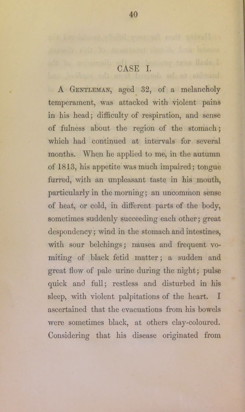 CASE I. A Gentleman, aged 32, of a melancholy temperament, was attacked with violent pains in his head; difficulty of respiration, and sense of fulness about the region of the stomach; which had continued at intervals for several months. When he applied to me, in the autumn of 1813, his appetite was much impaired; tongue furred, with an unpleasant taste in his mouth, particularly in the morning; an uncommon sense of heat, or cold, in different parts of the body, sometimes suddenly succeeding each other; great despondency; wind in the stomach and intestines, with sour belchings; nausea and frequent vo- miting of black fetid matter; a sudden and great flow of pale urine during the night; pulse quick and full; restless and disturbed in his sleep, with violent palpitations of the heart. I ascertained that the evacuations from his bowels were sometimes black, at others clay-coloured. Considering that his disease originated from