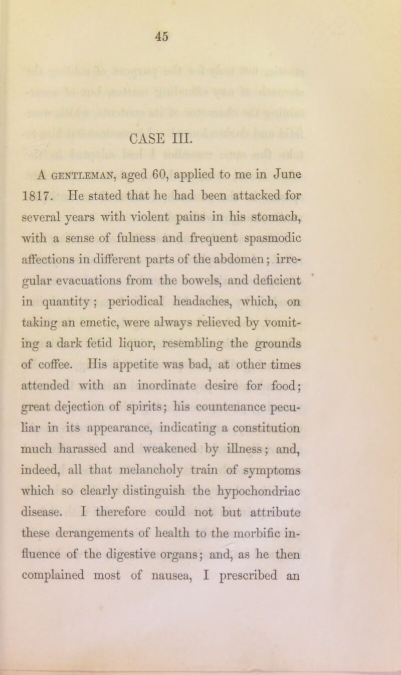 CASE III. A gentleman, aged 60, applied to me in June 1817. He stated that he had been attacked for several years with violent pains in his stomach, with a sense of fulness and frequent spasmodic affections in different parts of the abdomen; irre- gular evacuations from the bowels, and deficient in quantity; periodical headaches, which, on taking an emetic, were always relieved by vomit- ing a dark fetid liquor, resembling the grounds of coffee. Ilis appetite was bad, at other times attended with an inordinate desire for food; great dejection of spirits; his countenance pecu- liar in its appearance, indicating a constitution much harassed and weakened by illness; and, indeed, all that melancholy train of symptoms which so clearly distinguish the hypochondriac disease. I therefore could not but attribute these derangements of health to the morbific in- fluence of the digestive organs; and, as he then complained most of nausea, I prescribed an