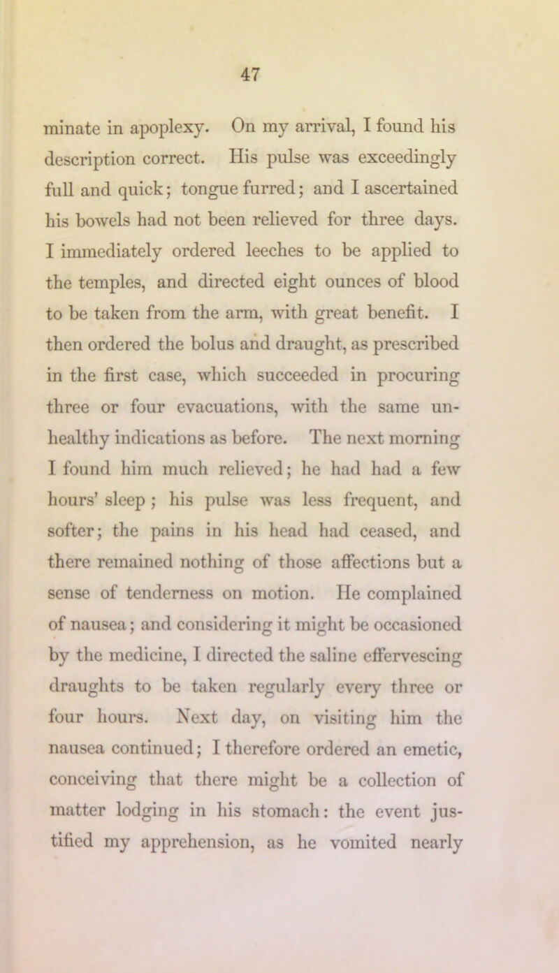 minate in apoplexy. On my arrival, I found his description correct. His pulse was exceedingly full and quick; tongue furred; and I ascertained his bowels had not been relieved for three days. I immediately ordered leeches to be applied to the temples, and directed eight ounces of blood to be taken from the arm, with great benefit. I then ordered the bolus and draught, as prescribed in the first case, which succeeded in procuring three or four evacuations, with the same un- healthy indications as before. The next morning I found him much relieved; he had had a few hours’ sleep ; his pulse was less frequent, and softer; the pains in his head had ceased, and there remained nothing of those affections but a sense of tenderness on motion. He complained of nausea; and considering it might be occasioned by the medicine, I directed the saline effervescing draughts to be taken regularly every three or four hours. Next day, on visiting him the nausea continued; I therefore ordered an emetic, conceiving that there might be a collection of matter lodging in his stomach: the event jus- tified my apprehension, as he vomited nearly