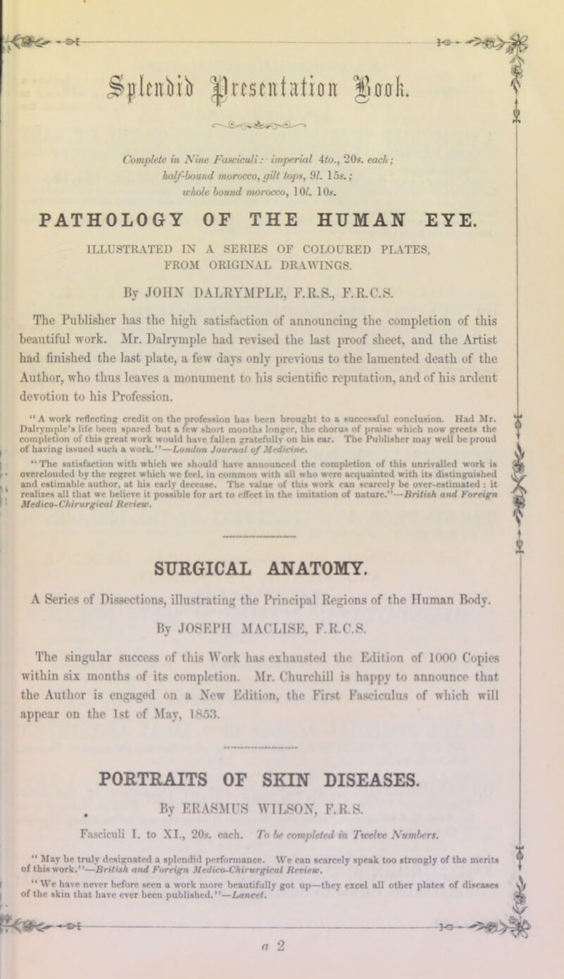 ^pltnbib presentation ^fiooli. <^-£=<=w Complete in Nine Fasciculi: imperial 4to., 20s. each; half-bound morocco, gilt tops, 91. 15s.; tchole bound morocco, 10/. 10s. PATHOLOGY OF THE HUMAN EYE. ILLUSTRATED IN A SERIES OF COLOURED PLATES, FROM ORIGINAL DRAWINGS. By JOHN DALRYMPLE, F.R.S., F.R.C.S. The Publisher has the high satisfaction of announcing the completion of this beautiful work. Mr. Dalrymple had revised the last proof sheet, and the Artist had finished the last plate, a few days only previous to the lamented death of the Author, who thus leaves a monument to his scientific reputation, and of his ardent devotion to his Profession. “A work reflecting credit on the profession has been brought to a successful conclusion. Had Mr. Dalrymple’a life been spared but a few short months longer, the chorus of praise which now greets the completion of this great work would have fallen gratcfullr on his ear. The Publisher may well be proud I of haring issued such a work.”—London Journal of Medicine. ‘‘The satisfaction with which we should hare announced the completion of this unrivalled work is f ■ overclouded by the regret which we feel, in common with all who were acquainted with its distinguished I and estimable author, at his early decease. The value of this work can scarcely be over-estimated : it realises all that we believe it possible for art to effect in the imitation of nature.”—British and Foreign Medico-Chirurgical Beriew. SURGICAL ANATOMY. A Series of Dissections, illustrating the Principal Regions of the Human Body. By JOSEPH MACLISE, F.R.C.S. The singular success of this Work has exhausted the Edition of 1000 Copies within six months of its completion. Mr. Churchill is happy to announce that the Author is engaged on a New Edition, the First Fasciculus of which will appear on the 1st of May, 1853. PORTRAITS OF SKIN DISEASES. . By ERASMUS WILSON, F.R.S. Fasciculi I. to XI., 20s. each. To be completed in Twelve Numbers. “ May be truly designated a splendid performance. We can scarcely speak too strongly of the merits of this work.”—British and Foreign Medico-Chirurgical lleview.  We hare never before seen a work more beautifully got up—they excel all other plates of diseases | of the skin that hare ever been published.”—Lancet. J-9- n 2