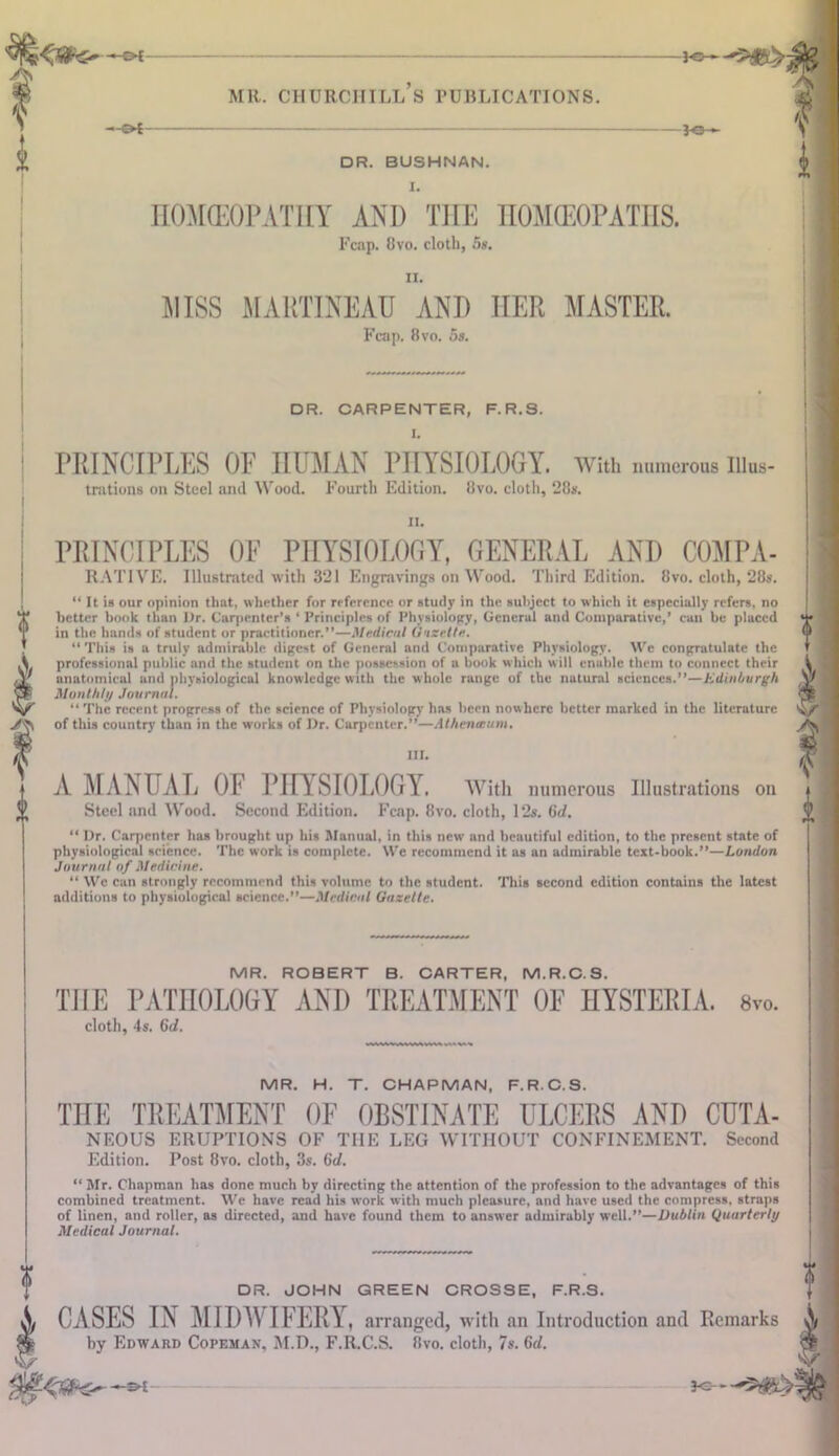 I MR. CHURCHILLS PUBLICATIONS. 3-Q- DR. BUSHNAN. I. H0M(E0PATIIY AND THE HOMEOPATHS. Fcap. 8vo. cloth, 5s. ii. MISS MARTINEAU ANI) HER MASTER. Fcap. 8vo. 5s. DR. CARPENTER, F.R.S. I. PRINCIPLES OF HUMAN PHYSIOLOGY. With numerous iiius- trations on Steel ami Wood. Fourth Edition. 8vo. cloth, 28$. ii. PRINCIPLES OF PHYSIOLOGY, GENERAL AND COMPA- RATIVE. Illustrated with 321 Engravings on Wood. Third Edition. 8vo. cloth, 28s. “ It is our opinion that, whether for reference or study in the subject to which it especially refers, no better book than l)r. Carpenter’s ‘ Principles of Physiology, General and Comparative,’ can be placed in the hands of student or practitioner.”—Medical Gazette. “ This is a truly admirable digest of General and Comparative Physiology. We congratulate the professional public and the student on the possession of a book which will enable them to connect their anatomical and physiological knowledge with the w hole range of the natural sciences.”—Edinburgh Monthli'/ Journal. “ The recent progress of the science of Physiology has been nowhere better marked in the literature of this country than in the works of Dr. Carpenter.”—Athenaeum. III. A MANUAL OF PHYSIOLOGY. With numerous Illustrations on Steel and Wood. Second Edition. Fcap. 8vo. cloth, 12s. 6d. “ Dr. Carpenter has brought up his Manual, in this new and beautiful edition, to the present state of physiological science. The work is complete. We recommend it as an admirable text-book.”—London Journal of Medicine. “ We can strongly recommend this volume to the student. This second edition contains the latest additions to physiological science.”—Medical Gazette. (I I V A MR. ROBERT B. CARTER, M.R.C.S. THE PATHOLOGY AND TREATMENT OF HYSTERIA. 8vo. cloth, 4s. 6d. MR. H. T. CHAPMAN, F.R.C.S. THE TREATMENT OF OBSTINATE ULCERS AND CUTA- NEOUS ERUPTIONS OF THE LEG WITHOUT CONFINEMENT. Second Edition. Post 8vo. cloth, 3s. 6d. “ Mr. Chapman has done much by directing the attention of the profession to the advantages of this combined treatment. We have read his work with much pleasure, and have used the compress, straps of linen, and roller, as directed, and have found them to answer admirably well.”—Dublin Quarterly Medical Journal. DR. JOHN GREEN CROSSE, F.R.S. CASES IN MIDWIFERY, arranged, with an Introduction and Remarks by Edward Copeman, M.D., F.R.C.S. 8vo. cloth, 7s. 6d. V Jc- s-t-