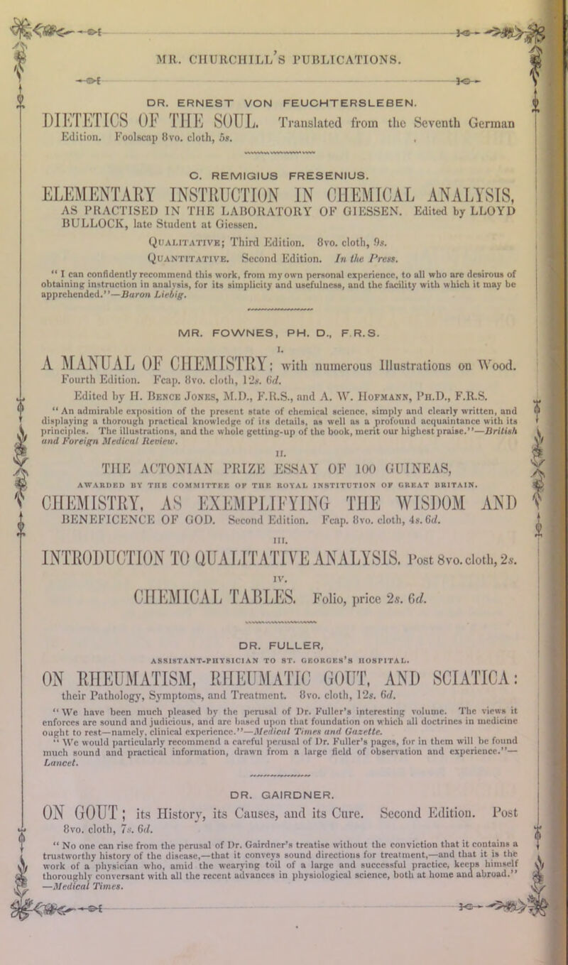 a * —©-t MR. CHURCHILLS PUBLICATIONS. DR. ERNEST VON FEUCHTERSLEBEN. DIEIETICS OF THE SOUL. Translated from the Seventh German Edition. Foolscap 8vo. cloth, 5s. , As ‘ C. REMIGIUS FRESENIUS. ELEMENTARY INSTRUCTION IN CHEMICAL ANALYSIS, AS PRACTISED IN THE LABORATORY OP GIESSEN. Edited by LLOYD BULLOCK, late Student at Giessen. Qualitative; Third Edition. 8vo. cloth, 9s. Quantitative. Second Edition. In the Press. “ I can confidently recommend this work, from my own personal experience, to all who are desirous of obtaining instruction in analysis, for its simplicity and usefulness, and the facility with which it may be apprehended.”—Buron Liebig. MR. FOWNES, PH. D., F R.S. 1. A MANUAL OF CHEMISTRY: with numerous Illustrations on Wood. Fourth Edition. Fcap. 8vo. cloth, 12s. (if/. Edited by H. Bence Jones, M.D., F.R.S., and A. W. Hofmann, I’n.D., F.R.S. “ An admirable exposition of the present state of chemical science, simply and clearly written, and displaying a thorough practical knowledge of ils details, as well as a profound acquaintance with its principles. The illustrations, and the whole getting-up of the book, merit our highest praise.”—British and Foreign Medical Review. II. THE ACTONIAN PRIZE ESSAY OF 100 GUINEAS, AWARDED BY THE COMMITTEE OH THE ROYAL INSTITUTION OH GREAT BRITAIN. CHEMISTRY, AS EXEMPLIFYING THE WISDOM AND BENEFICENCE OF GOD. Second Edition. Fcnp. 8vo. doth, 4,.Gd. HI. INTRODUCTION TO OUALITATIVE ANALYSIS. Post 8vo.doth, 2*. IV. CHEMICAL TABLES. Folio, price 2s. Of/. ? As DR. FULLER, ASSISTANT-PHYSICIAN TO ST. GEORGES’S HOSPITAL. ON RHEUMATISM, RHEUMATIC GOUT, AND SCIATICA: their Pathology, Symptoms, and Treatment. 8vo. cloth, 12s. Cut. “ We have been much pleased by the perusal of l)r. Fuller’s interesting volume. The views it enforces arc sound and judicious, and are based upon that foundation on which all doctrines in medicine ought to rest—namely, clinical experience.”—Medical Times and Gazette. “ We would particularly recommend a careful perusal of Dr. Fuller’s pages, for in them will he found much sound and practical information, drawn from a large field of observation and experience.”— Lancet. DR. GAIRDNER. ON GOUT ; its History, its Causes, and its Cure. Second Edition. Post 8vo. cloth, 7s. 6r/. “ No one can rise from the perusal of Dr. Gairdner’s treatise without the conviction that it contains a trustworthy history of the disease,—that it conveys sound directions for trealment,—and that it is the work of a physician who, amid the wearying toil of a large and successful practice, keens himself thoroughly conversant with all the recent advances in physiological science, both at home and abroad.” —Medical Times.