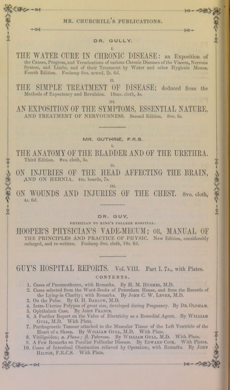 U3>- DR. GULLY. I. II. THE SIMPLE TREATMENT OF DISEASE; deduced from the Methods of Expectancy and Revulsion. 18mo. cloth, 4s. ui. AN EXPOSITION OF THE SYMPTOMS, ESSENTIAL NATURE, AND TREATMENT OF NERVOUSNESS. Second Edition, fivo. 6s. MR. GUTHRLE, F.R.S. I. THE ANATOMY OF TIIE BLADDER AND OF THE URETHRA. Third Edition. 8vo. cloth, 5s. II. ON INJURIES OF TIIE HEAD AFFECTING THE BRAIN, AND ON HERNIA. 4to. boards, 7s. ill. ON WOUNDS AND INJURIES OF THE CHEST. 8vo. cloth, 4s. Ctd. DR. GUY, PHYSICIAN TO KING’S COLLEGE HOSPITAL. k THE WATER CURE IN CHRONIC DISEASE: an Exposition of the Causes, Progress, and Terminations of various Chronic Diseases of the Viscera, Nervous System, and Limbs, and of their Treatment by Water and other Hygienic Means. Fourth Edition. Foolscap 8vo. sewed, 2s. 6J. HOOPER’S PHYSICIAN’S VADE-MECUM; OR, MANUAL OF THE PRINCIPLES AND PRACTICE OF PHYSIC. New Edition, considerably enlarged, and re-written. Foolscap 8vo. cloth, 1 Os. 6<l. GUY’S HOSPITAL REPORTS. Vol.VIII. Part I. 7s., with Plates. CONTENTS. 1. Cases of Pneumothorax, with Remarks. By H. M. Hughes, M.D. 2. Cases selected from the Ward-Books of Petersham House, and from the Records of the Lying-in Charity; with Remarks. By John C. W. Lever, M.D. 3. On the Pulse. By G. H. Barlow, M.D. 4. Intra-Uterine Polypus of great size, developed during Pregnancy. By Dr. Oldham. 5. Ophthalmic Case. By John France. 6. A Further Report on the Value of Electricity as a Remedial Agent. By William Gull, M.D. With Plate. 7. Parthogenetic Tumour attached to the Muscular Tissue of the Left Ventricle of the Heart of a Sheep. By William Gull, M.D. With Plate. 8. Vitiligoidea; a. J‘/ana; /3. Tuberosa. By William Gull, M.D. With Plate. 0. A Few Remarks on Peculiar Follicular Disease. By Edward Cock. With Plates. 10. Cases of Intestinal Obstruction relieved by Operation; with Remarks. By John Hilton, F.R.C.S. With Plate.