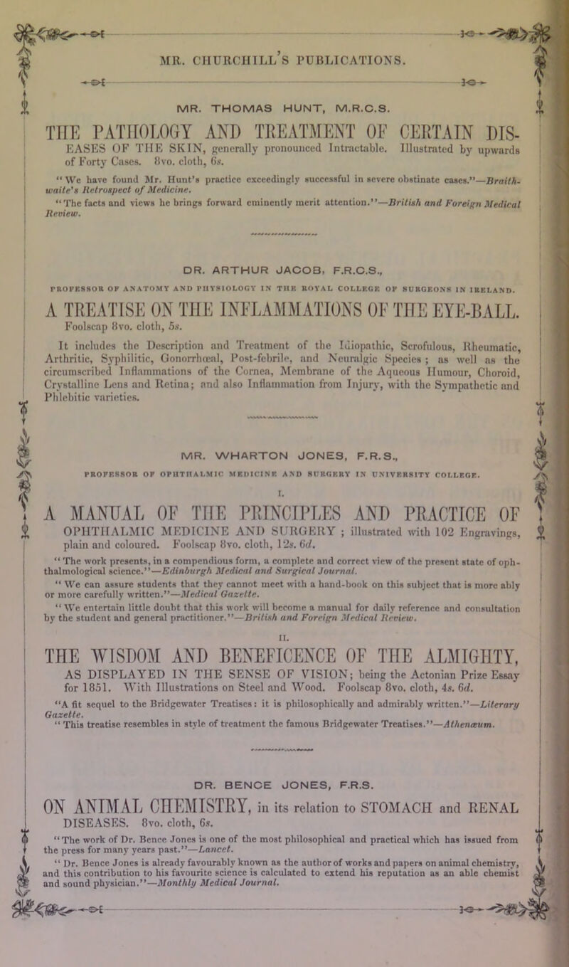 MR. CHURCHILL S PUBLICATIONS. 30— f MR. THOMAS HUNT, M.R.C.S. THE PATHOLOGY AND TREATMENT OF CERTAIN Dis- eases OF THE SKIN, generally pronounced Intractable. Illustrated by upwards of Forty Cases. Itvo. cloth, Gs. We liavc found Mr. Hunt’s practice exceedingly successful in severe obstinate cases.”—Braith- waite's Retrospect of Medicine. ‘‘The facts and views he brings forward eminently merit attention.”—British and Foreign Medical Review. DR. ARTHUR JACOB, F.R.C.S., rROFKSSOR OP ANATOMY AND PHYSIOLOGY IN THE ROYAL COLLEGE OF SURGEONS in IRELAND. A TREATISE ON THE INFLAMMATIONS OF THE EYE-BALL. Foolscap 8vo. cloth, 5s. It includes the Description and Treatment of the Idiopathic, Scrofulous, Rheumatic, Arthritic, Syphilitic, Gonorrhoeal, Post-febrile, and Neuralgic Species ; as well as the circumscribed Inflammations of the Cornea, Membrane of the Aqueous Humour, Choroid, Crystalline Lens and Retina; and also Inflammation from Injury, with the Sympathetic and Phlebitic varieties. MR. WHARTON JONES, F.R.S., PROFESSOR OF OPHTHALMIC MEDICINE AND SURGERY IN UNIVERSITY COLLEGE. I. A MANUAL OF THE PRINCIPLES AND PRACTICE OF OPHTHALMIC MEDICINE AND SURGERY ; illustrated with 102 Engravings, plain and coloured. Foolscap 8vo. cloth, 12s. 6c/. “ The work presents, in a compendious form, a complete and correct view of the present state of oph- thnlmological science.”—Edinburgh Medical and Surgical Journal. “ We can assure students that they cannot meet with a hand-book on this subject that is more ably or more carefully written.”—Medical Gazette. “ We entertain little doubt that this work will become a manual for daily reference nnd consultation by the student and general practitioner.”—British and Foreign Medical Review. THE WISDOM AND BENEFICENCE OF THE ALMIGHTY, AS DISPLAYED IN THE SENSE OF VISION; being the Actonian Prize Essay for 1851. With Illustrations on Steel and Wood. Foolscap 8vo. cloth, 4s. 6d. “A fit sequel to the Bridgewater Treatises: it is philosophically and admirably written.”—Literary Gazette. “ This treatise resembles in style of treatment the famous Bridgewater Treatises.”—Athentcum. DR. BENCE JONES, F.R.S. ON ANIMAL CHEMISTRY, ill its relation to STOMACH and RENAL DISEASES. 8vo. cloth, 6s. “ The work of Dr. Bence Jones is one of the most philosophical and practical which has issued from the press for many years past.”—Lancet. “ Dr. Bence Jones is already favourably known ns the author of works and papers on animal chemistry, and this contribution to his favourite science is calculated to extend his reputation as an able chemist and sound physician.”—Monthly Medical Journal. 3-®—