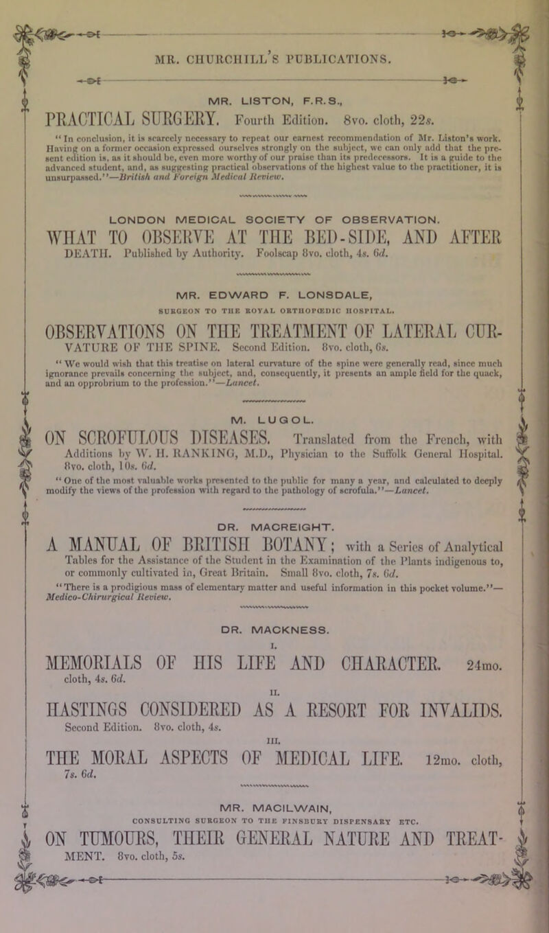 fe— -e>* MR. CHURCHILLS PUBLICATIONS. MR. LISTON, F.R.S., PRACTICAL SURGERY. Fourth Edition. 8vo. cloth, 22s. “ In conclusion, it is scarcely necessary to repeat our earnest recommendation of Mr. I.iston’s work. Having on a former occasion expressed ourselves strongly on the subject, we can only add that the pre- sent edition is. as it should be, even more worthy of our praise than its predecessors. It is a guide to the advanced student, and, as suggesting practical observations of the highest value to the practitioner, it is unsurpassed.”—British and Foreign Medical Review. LONDON MEDICAL SOCIETY OF OBSERVATION. WHAT TO OBSERVE AT THE BED-SIDE, AND AFTER DEATH. Published by Authority. Foolscap 8vo. cloth, 4s. (id. MR. EDWARD F. LONSDALE, SURGEON TO TUP. ROYAL ORTHOPIKUIC HOSPITAL. OBSERVATIONS ON THE TREATMENT OF LATERAL CUR- VATURE OF THE SPINE. Second Edition. 8vo. cloth, 6s. “ We would wish that this treatise on lateral curvature of the spine were generally read, since much ignorance prevails concerning the subject, and, consequently, it presents an ample field for the quack, and an opprobrium to the profession.”—Lancet. M. LUQOL. ON SCROFULOUS DISEASES. Translated from the French, with Additions by W. H. RANKING, M.D., Physician to the Suffolk General Hospital. Hvo. cloth, 1 Os. (id. “ One of the most valuable works presented to the public for many a year, and calculated to deeply modify the views of the profession with regard to the pathology of scrofula.”—Lancet. DR. MACR EIGHT. A MANUAL OF BRITISH BOIANV ; with a Series of Analytical Tables for the Assistance of the Student in the Examination of the Plants indigenous to, or commonly cultivated in, Great Britain. Small 8vo. cloth, 7s. (id. “There is a prodigious mass of elementary matter and useful information in this pocket volume.”— Medico-Chirurgicat Review. DR. MACKNESS. MEMORIALS OF IIIS LIFE AND CHARACTER. 24mo. cloth, 4s. Gd. HASTINGS CONSIDERED AS A RESORT FOR INVALIDS. Second Edition. 8vo. cloth, 4s. HI. THE MORAL ASPECTS OF MEDICAL LIFE. i2mo. doth, 7s. CJ. MR. MACILWAIN, CONSULTING SURGEON TO TIIE PINSBURV DISPENSARY ETC. ON TUMOURS, THEIR GENERAL NATURE AND TREAT- MENT. 8vo. cloth, 5s. s*-