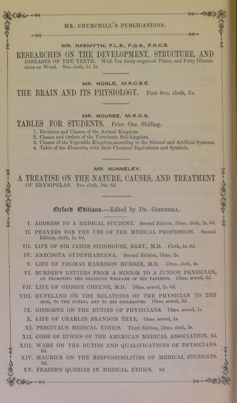 ■»■ f>t— mr. chtjrchill’s publications. MR. NASMYTH, F.L.S., F.Q.S., F.R.C.S. RESEARCHES ON THE DEVELOPMENT, STRUCTURE, AND DISEASES OF THE TEETH. With Ten finely-engraved Plates, and Forty Illustra- tions on Wood. 8vo. cloth, 1/. Is. MR. NOBLE, M.R.C.S.E. THE BRAIN AND ITS PHYSIOLOGY. Post 8v0. cloth, c*. MR. NOURSE, M.R.C.S. TABLES FOR STUDENTS. Price One Shilling. 1. Divisions and Classes of the Animal Kingdom. 2. Classes and Orders of the Vertebrate Sub-kingdom. 3. Classes of the Vegetable Kingdom, according to the Natural and Artificial Systems. 4. Table of the Elements, with their Chemical Equivalents and Symbols. MR. NUNNELEY. A TREATISE ON THE NATURE, CAUSES, AND TREATMENT OF ERYSIPELAS. 8vo. cloth, 1 Os. (id. <%foitf (EtitttonS.—Edited by Dr. Greeniiill. I. ADDRESS TO A MEDICAL STUDENT. Second Edition, 18mo. cloth, 2». 6d. II. PRAYERS FOR THE USE OF THE MEDICAL PROFESSION. Second Edition, cloth, Is. (id. III. LIFE OF SIR JAMES STONHOUSE, BART., M.D. Cloth, 4s. 6d. IV. ANECDOTA SYDENIIAMIANA. Second Edition, 18mo. 2s. V. LIFE OF THOMAS HARRISON BURDER, M.D. I8mo. cloth, 4s. VI. BURDER'S LETTERS FROM A SENIOR TO A JUNIOR PHYSICIAN, ON PROMOTING THE RELIGIOUS WELFARE OF HIS PATIENTS. 18niO. sewed, (id. VII. LIFE OF GEORGE CIIEYNE, M.D. 18mo. sewed, 2s. 6d. VIII. IIUFELAND ON THE RELATIONS OF THE PHYSICIAN TO THE SICK, TO THE PUBLIC, AND TO HIS COLLEAGUES. 18mO. sewed, 9d. IX. GISBORNE ON THE DUTIES OF PHYSICIANS. 18mo. sewed, Is. X. LIFE OF CHARLES BRANDON TRYE. 18mo. sewed, Is. XI. PERCIVAL’S MEDICAL ETHICS. Third Edition, 18mo. cloth, 3s. XII. CODE OF ETHICS OF THE AMERICAN MEDICAL ASSOCIATION. 8d. XIII. WARE ON THE DUTIES AND QUALIFICATIONS OF PHYSICIANS. 8 d. XIV. MAURICE ON THE RESPONSIBILITIES OF MEDICAL STUDENTS. 9d. XV. FRASER’S QUERIES IN MEDICAL ETHICS. 9d.