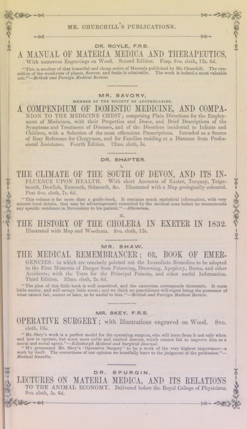 i —&i — JO- DR. ROVLE, F.R.S. A MANUAL OF MATERIA MEDICA AND THERAPEUTICS. With numerous Engravings on Wood. Second Edition. Fcap. 8vo. cloth, 12s. 6d. “ This is another of that beautiful and cheap series of Manuals published by Mr. Churchill. The exe- cution of the wood-cuts of plants, flowers, and fruits is admirable. The work is indeed a most valuable one.”—British and Foreign Medical Review. MR. SAVORY, MEMBF.K OF THE S0CIET1T OF APOTHECABIES. A COMPENDIUM OF DOMESTIC MEDICINE, AND COMPA- NION TO THE MEDICINE CHEST; comprising Plain Directions for the Employ- ment of Medicines, with their Properties and Doses, and Brief Descriptions of the Symptoms and Treatment of Diseases, and of the Disorders incidental to Infants and Children, with a Selection of the most efficacious Prescriptions. Intended as a Source of Easy Reference for Clergymen, and for Families residing at a Distance from Profes- sional Assistance. Fourth Edition. 1‘2mo. cloth, 5s. f I a f DR. SHAPTER. THE CLIMATE OF THE SOUTH OF DEVON, AND ITS In- fluence UPON HEALTH. With short Accounts of Exeter, Torquay, Teign- mouth, Dawlish, Exmouth, Sidmouth, &c. Illustrated with a Map geologically coloured. Post 8vo. cloth, 7s. (id. ‘‘ This volume is fur more than a guide-book. It contains much statistical information, with very minute local details, that may be advantageously consulted by the medical man before he recommends any specific residence in Devonshire to his patient.”—Athenaum. TIIE HISTORY OF THE CHOLERA IN EXETER IN 1832. Illustrated with Map and Woodcuts. !!vo. cloth, 12s. MR. SHAW. THE MEDICAL REMEMBRANCER; OR, BOOK OF Emer- gencies: in which are concisely pointed out the Immediate Remedies to be adopted in the First Moments of Danger from Poisoning, Drowning, Apoplexy, Bunts, and other Accidents; with the Tests for the Principal Poisons, and other useful Information. Third Edition. 32nto. cloth, 2s. (id. “ The plan of this little book is well conceived, and the execution corresponds thereunto. It costs little money, and will occupy little room; and we think no practitioner will regret being the possessor of what cannot fail, sooner or later, to be useful to him.”—British and Foreign Medical Review. MR. SKEY, F.R.S. OPERATIC E SURGERY ; with Illustrations engraved on Wood. 8vo. doth, 1 Ik “ Mr. Skcy’s work is a perfect model for the operating surgeon, who will learn from it not only when and how to operate, but sonic more noble and exalted lessons, which cannot fail to improve him as a moral and social agent.”—Edinburgh Medical and Surgical Journal. “We pronounce Mr. Skcy’s ‘Operative Surgery’ to he a work of the very highest importance—a work by itself. The correctness of our opinion we trustfully leave to the judgment of the profession.”— Medical Gazette. * k LECTURES ON MATERIA MEDICA,'aND ITS RELATIONS TO THE ANIMAL ECONOMY. Delivered before the Royal College of Physicians. Hvo. cloth, os. (id. he—