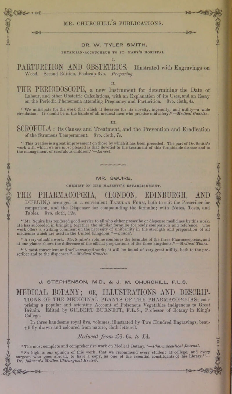 MR. CHURCHILL S PUBLICATIONS. *-0£ DR. W. TYLER SMITH, PUY8ICIAN-ACCOUCUEUK TO ST. MARY’S HOSPITAL. I. PARTURITION AND OBSTETRICS. Illustrated with Engravings on Wood. Second Edition, Foolscap 8vo. Preparing. IL THE PERIODOSCOPE, a new Instrument for determining the Date of Labour, and other Obstetric Calculations, with an Explanation of its Uses, and an Essay on the Periodic Phenomena attending Pregnancy and Parturition, 8vo. cloth, 4s. “ Wc anticipate for the work that which it deserves for its novelty, ingenuity, and utility—a wade circulation. It should be in the hands of all medical men who practise midwifery.”—Medical Gazette. III. SCROFULA : its Causes and Treatment, and the Prevention and Eradication of the Strumous Temperament. 8vo. cloth, 7s. “ Ttiis treatise is a great improvement on those by which it has been preceded. The part of Dr. Smith’s work with which wc arc most pleased is that devoted to the treatment of this formidable disease and to the management of scrofulous children.”—Lancet. MR. SQUIRE, CHEMIST ON 11EB MAJESTY’S ESTABLISHMENT. THE PHARMACOPEIA, (LONDON, EDINBURGH, AND DUBLIN,) arranged in a convenient Tabular Form, both to suit the Prescriher for comparison, and the Dispenser for compounding the formula;; with Notes, Tests, and Tables. 8vo. cloth, 12s. “ Mr. Squire has rendered good service to all who either prescribe or dispense medicines by this work. He has succeeded in bringing together the similar formula; for ready comparison and reference. The work offers a striking comment on the necessity of uniformity in the strength and preparation of all medicines which are used in the United Kingdom.”—Lancet. “ A very valuable work. Mr. Squire’s volume combines the formuhe of the three Pharmacopoeias, and at one glance shows the difference of the official preparations of the three kingdoms.”—Medical Times. “A most convenient and well-arranged work; it will be found of very great utility, both to the pre- senter and to the dispenser.”—Medical Gazette. J. STEPHENSON, M.D., & J. M. CHURCHILL, F.L.S. MEDICAL BOTANY; OR, ILLUSTRATIONS AND DESCRIP- TIONS OF THE MEDICINAL PLANTS OF THE PHARMACOPOEIAS; com- prising a popular and scientific Account of Poisonous Vegetables indigenous to Great Britain. Edited by GILBERT BURNETT, F.L.S., Professor of Botany in King’s College. In three handsome royal 8vo. volumes, illustrated by Two Hundred Engravings, beau- tifully drawn and coloured from nature, cloth lettered. Reduced from £6. 6s. to £4. “ The most complete and comprehensive work on Medical Botany.”—Pharmaceutical Journal. “ So high is our opinion of this work, that we recommend every student at college, and every surgeon who goes abroad, to have a copy, as one of the essential constituents of his library.”— Dr. Johnson’s Medico-Chirurgical Review. - Pi' -