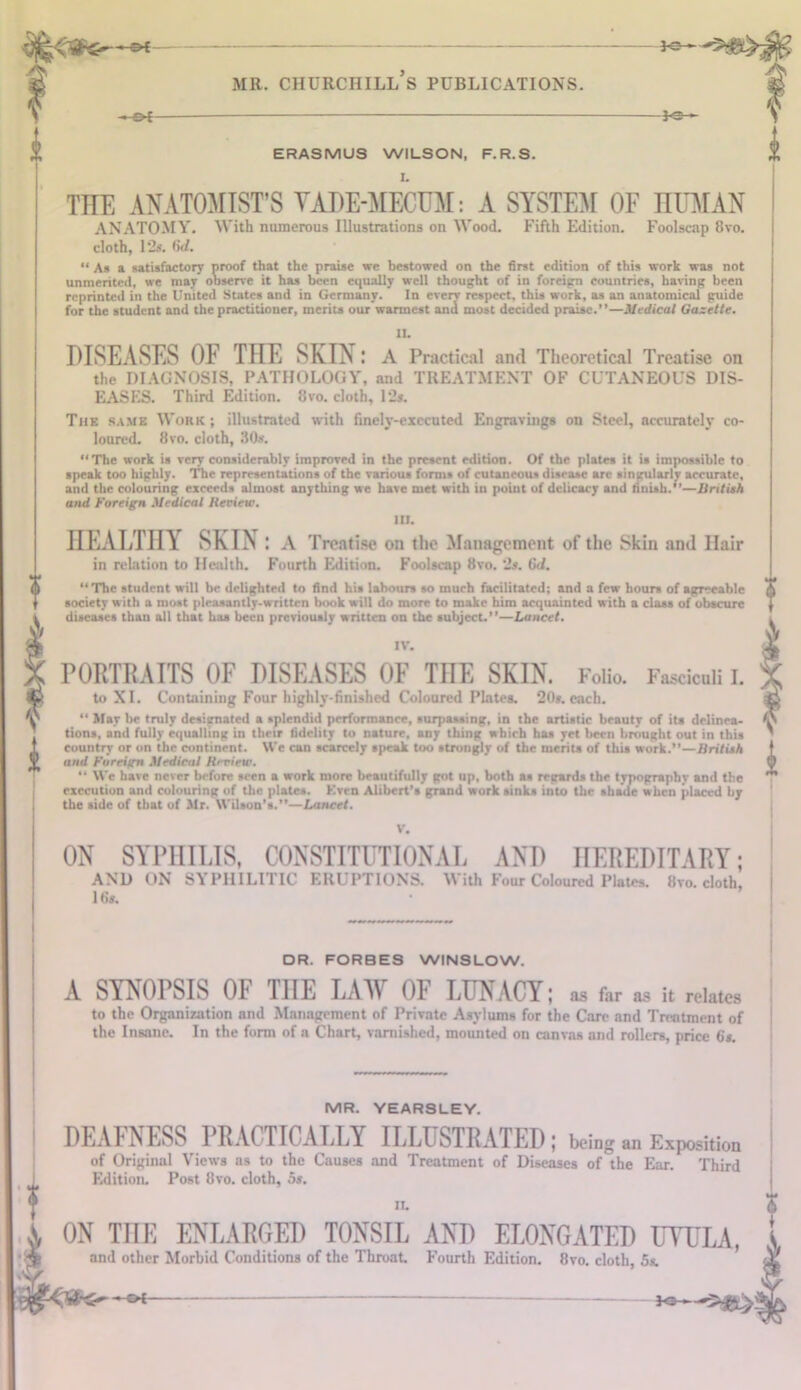 ♦f *3- mr. churchill’s publications. -&i ^e- ERASMU3 WILSON, F.R.S. THE ANATOMIST’S VADE-MECUM: A SYSTEM OF HUMAN ANATOMY. With numerous Illustrations on Wood. Fifth Edition. Foolscap 8vo. cloth, 12s. 6d. “ As a satisfactory proof that the praise we bestowed on the first edition of this work was not unmerited, we may observe it has been equally well thought of in foreign countries, having been reprinted in the United States and in Germany. In every respect, this work, as an anatomical guide for the student and the practitioner, merits our warmest and most decided praise.”—Medical Gazette. U. DISEASES OF THE SKIN: A Practical and Theoretical Treatise on the DIAGNOSIS, PATHOLOGY, and TREATMENT OF CUTANEOUS DIS- EASES. Third Edition. 8vo. cloth, 12s. The same Work; illustrated with finely-executed Engravings on Steel, accurately co- loured. 8vo. cloth, 30s. “The work is very considerably improved in the present edition. Of the plates it is impossible to speak too highly. The representations of the various forms of cutaneous disease arc singularly accurate, and the colouring exceeds almost anything we have met with in point of delicacy and finish,”—British and foreign Medical Review. 1U. HEALTHY SKIN: A Treatise on the Management of the Skin and Ilair in relation to Health. Fourth Edition. Foolscap 8vo. 2s. 6d. “The student will be delighted to find his labours so much facilitated; and a few hours of agreeable society with a most pleasantly-written book will do more to make him acquainted with a class of obscure diseases than all that has been previously written on the subject.—Lancet. IV. PORTRAITS OF DISEASES OF THE SKIN. Folio. Fasciculi I. to XI. Containing Four highly-finished Coloured Plates. 20s. each.  May be truly designated a splendid performance, surpassing, in the artistic beauty of its delinea- tions, and fully equalling in their fidelity to nature, any thing which has yet been brought out in this country or on the continent. We can scarcely speak too strongly of the merits of this work.”—British and foreign Medical Rrview. “ We have never before seen a work more beautifully got up, both as regards the typography and the execution and colouring of the plates. Kven Alibert’s grand work sinks into the shade when placed by the side of that of Mr. Wilson’s.”—Lancet. ON SYPHILIS, CONSTITUTIONAL AND HEREDITARY; AND ON SYPHILITIC ERUPTIONS. With Four Coloured Plates. 8vo. cloth, 16s. DR. FORBES WINSLOW. A SYNOPSIS OF TnE LAW OF LUNACY; as far as it relates to the Organization and Management of Private Asylums for the Care and Treatment of the Insane. In the form of a Chart, varnished, mounted on canvas and rollers, price 6s. MR. YEARSLEY. DEAFNESS PRACTICALLY ILLUSTRATED; being Exposition of Original Views as to the Causes and Treatment of Diseases of the Ear. Third Edition. Post 8vo. cloth, os. n, ON TnE ENLARGED TONSIL AND ELONGATED UYULA, and other Morbid Conditions of the Throat Fourth Edition. 8vo. cloth, 5s. or