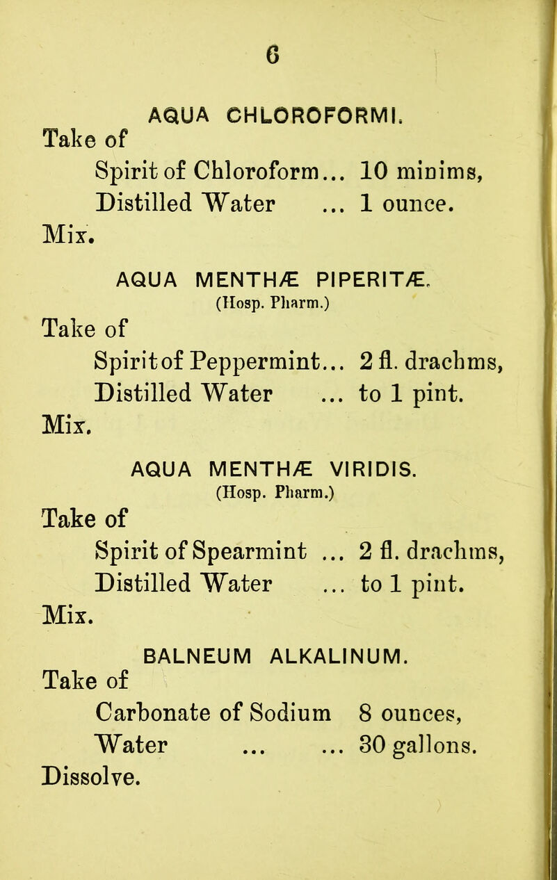 6 AQUA CHLOROFORM!, Take of Spirit of Chloroform... 10 minims, Distilled Water ... 1 ounce. Mix. AQUA MENTHA PIPERITA (Hosp. Pharm.) Take of Spirit of Peppermint... 2 fl. drachms, Distilled Water ... to 1 pint. Mix. AQUA MENTH/E VIRIDIS. (Hosp. Pharm.) Take of Spirit of Spearmint ... 2 fl. drachms, Distilled Water ... to 1 pint. Mix. BALNEUM ALKALINUM. Take of Carbonate of Sodium 8 ounces, Water ... ... 80 gallons. Dissolve.